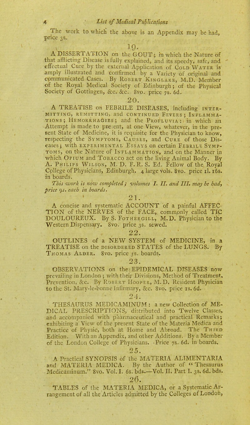 The work to which the above is an Appendix may be had, price 3s. \ 19. A DISSERTATION on the GOUT; in which the Nature of that afflicting Disease is fully explained, and its speedy, safe, and ' effectual Cure by the external Application of Cold Water is amply illustrated and confirmed by a Variety of original and cpmmunicated Cases. By Robert Kinglake, M.D. Member of the Royal Medical Society of Edinburgh; of the Physical Society of Gottingen, Sec. &c. 8vo. price 7s. 6d. 20. A TREATISE on FEBRILE DISEASES, including inter- mitting, REMITTING, and CONTINUED FEVERS ; INFLAMMA- TIONS; Hemorrhagies ; and the Profluvia : in which an Attempt is made to pre ,ent, at one View, whatever, in the pre- sent State of Medicine, it is requisite for the Physician to know, respecting the Symptoms, Causes, and Cure of those Dis- eases; with experimental Essays on certain Febrile Symp- toms, on the Nature of Inflammation, and on the Manner in which Opium and Tobacco act on the living Animal Body. By A. Philips Wilson, M.D. F. R. S. Ed. Fellow of the Royal Cpllege of Physicians, Edinburgh. 4 large vols. 8vo. price il. 16s. in boards. This work is now completed; volumes I. II. and III. may be had, price 9J. each in boards. 21. A concise and systematic ACCOUNT of a painful AFFEC TION of the NERVES of the FACE, commonlv called TIC DOULOUREUX. By S. Fothergill, M.D. Physician to the Western Dispensary. 8vo. price 3s. sewed. 22. OUTLINES of a NEW SYSTEM of MEDICINE, in a TREATISE on the disordered STATES of the LUNGS. By Thomas Alder. 8vo. price 5s. boards. 23. OBSERVATIONS on the; EPIDEMICAL DISEASES now prevailing in London ; with their Divisions, Method of Treatment, Prevention, &c. By Robert Hooper, M.D. Resident Physician to the St. Mary-le-bonne Infirmary, &c. 8vo. price is. 6d. 24. 1 THESAURUS MEDICAMINUM : a new Collection of ME- DICAL PRESCRIPTIONS, distributed into Twelve Classes, and accompanied with pharmaceutical and practical Remarks; exhibiting a View of the present State of the Materia Medica and Practice of Physic, both at Home and Abroad. The Third Edition. With an Appendix, and other Additions. By a Member of the London College of Physicians. Price 7s. 6d. in boards. 25. A Practical SYNOPSTS of the MATERIA ALTMENTARIA and MATERIA MEDICA. By the Author of « Thesaurus Medicaminum. 8vo. Vol. I. 6s. bds.—Vol. II. Part I. 3s. 6d. bds. 26. TABLES of the MATERIA MEDICA, or a Systematic Ar- rangement of all the Articles admitted by the Colleges of London,