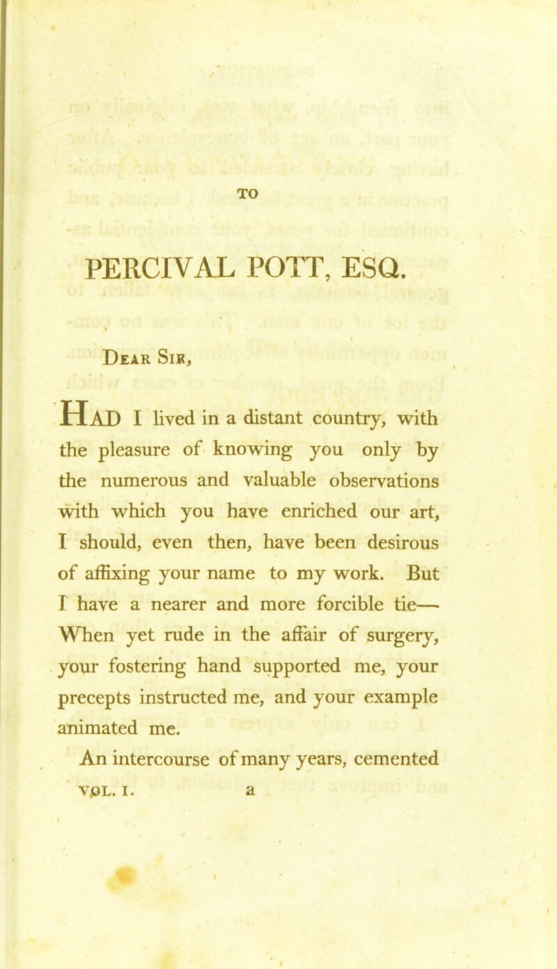 TO PERCIVAL POTT, ESQ. Dear Sir, Had I lived in a distant country, with the pleasure of knowing you only by the numerous and valuable observations with which you have enriched our art, I should, even then, have been desirous of affixing your name to my work. But I have a nearer and more forcible tie— When yet rude in the affair of surgery, your fostering hand supported me, your precepts instructed me, and your example animated me. An intercourse of many years, cemen ted v.ol. i. a l