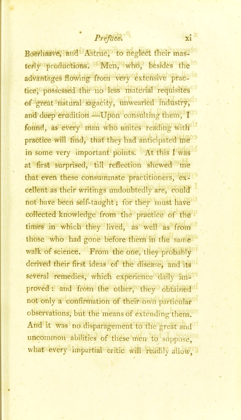 Boerhaave, and Astruc, to neglect their mas- terly productions. Men, who, besides the advantages flowing from very extensive prac- tice, possessed the no less material requisites of great natural sagacity, unwearied industry, and deep erudition.—Upon consulting them, I found, as every man who unites reading with practice will And, that they had anticipated me in some very important points. At this I was I \ A 1-1 at first surprised, till reflection shewed me that even these consummate practitioners, ex- cellent as their writings undoubtedly are, could not have been self-taught; for they must have collected knowledge from the practice of the times in which they lived, as well as from those who had gone before them in the same w'alk of science. From the one, they probably derived their first ideas of the disease, and its several remedies, which experience daily im- proved : and from the other, they obtained not only a confirmation of their own particular observations, but the means of extending them. And it was no disparagement to the great and uncommon abilities of these men to suppose, what every impartial critic will rfeadily allow,