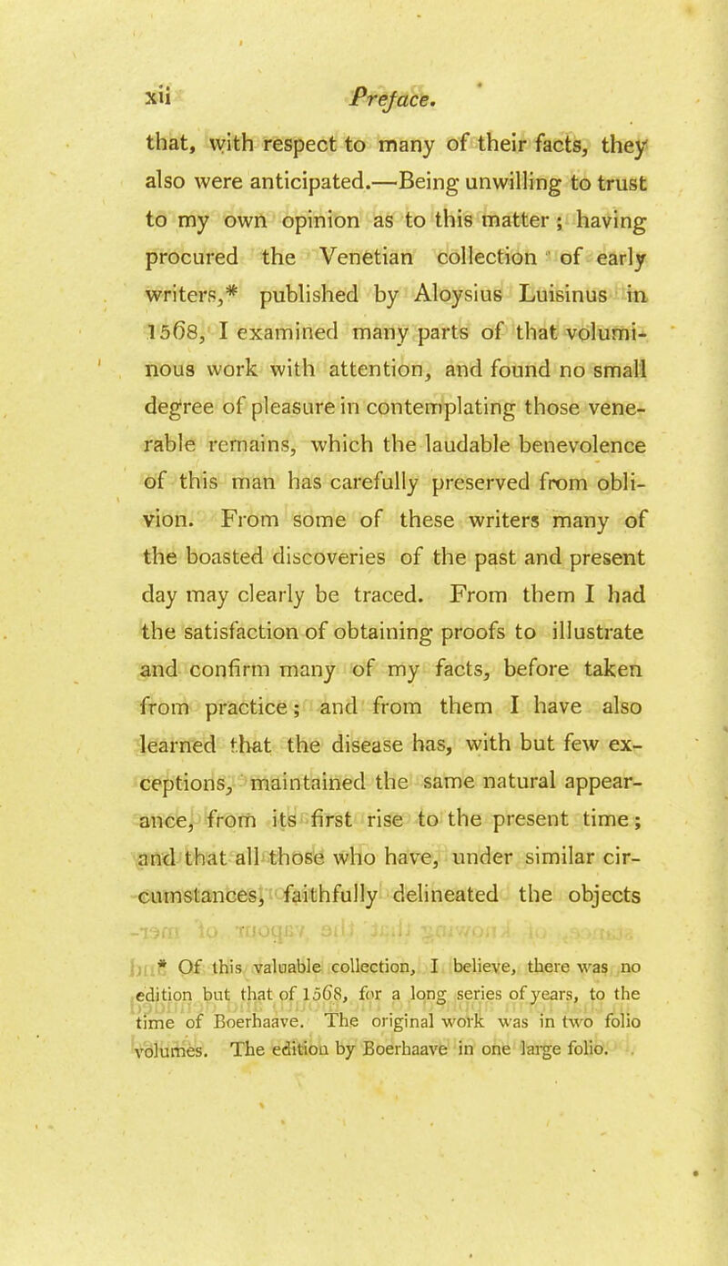 that, vvith respect to many of their facts, they also were anticipated.—Being unwilling to trust to my own opinion as to this matter; having procured the Venetian collection of early writers,* published by Aloysius Luisinus in 1568, I examined many parts of that volumi- nous work with attention, and found no small degree of pleasure in contemplating those vene- rable remains, which the laudable benevolence of this man has carefully preserved from obli- vion. From some of these writers many of the boasted discoveries of the past and present day may clearly be traced. From them I had the satisfaction of obtaining proofs to illustrate and confirm many of my facts, before taken from practice; and from them I have also learned that the disease has, with but few ex- ceptions, maintained the same natural appear- ance, from its first rise to the present time; and that all those who have, under similar cir- cumstances, faithfully delineated the objects -TOGO to Tuotpjv oiii ' ja.ii §<i/won * Of this valuable collection, I believe, there was no edition but that of 15f)8, for a long series of years, to the time of Boerhaave. The original work was in two folio volumes. The edition by Boerhaave in one large folio.