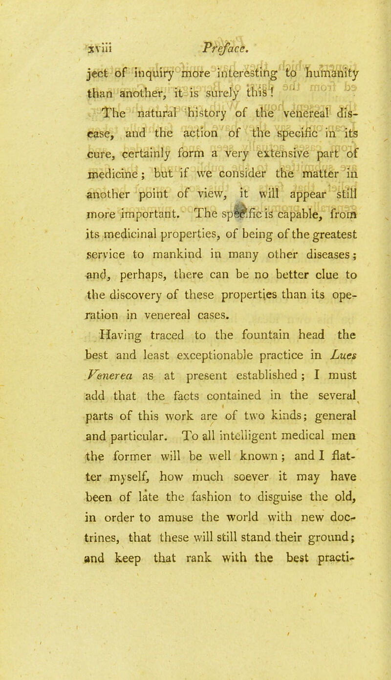 ject of inquiry more interesting to humanity than another, it is surely this ! The natural history of the venereal dis- ease, and the action of the specific in its cure, certainly form a very extensive part of medicine; but if we consider the matter in another point of view, it will appear still more important. The spie^fic is capable, from its medicinal properties, of being of the greatest service to mankind in many other diseases; and, perhaps, there can be no better clue to the discovery of these properties than its ope- ration in venereal cases. Having traced to the fountain head the best and least exceptionable practice in Lues Venerea as at present established; I must add that the facts contained in the several • •’ _ * ( parts of this work are of two kinds; general and particular. To all intelligent medical men the former will be well known; and I flat- ter myself, how much soever it may have been of late the fashion to disguise the old, in order to amuse the world with new doc- trines, that these will still stand their ground; and keep that rank with the best practi- / I