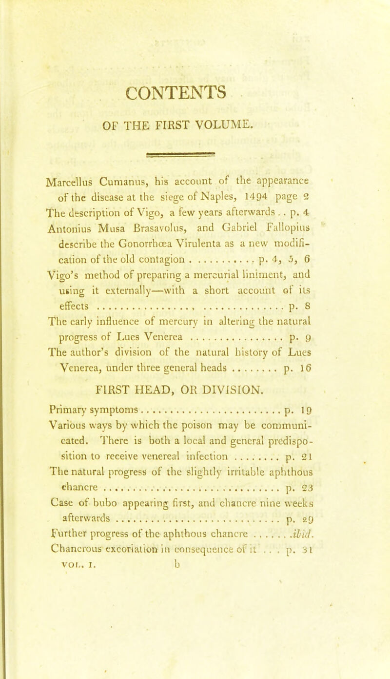 CONTENTS OF THE FIRST VOLUME. Marcellus Cumanus, his account of the appearance of the disease at the siege of Naples, 1494 page 2 The description of Vigo, a few years afterwards . . p. 4 Antonius Musa Brasavolus, and Gabriel Fallopius describe the Gonorrhoea Virulenta as a new modifi- cation of the old contagion p. 4, 5, 6 Vigo’s method of preparing a mercurial liniment, and using it externally—with a short account of its effects p. 8 The early influence of mercury in altering the natural progress of Lues Venerea p. 9 The author’s division of the natural history of Lues Venerea, under three general heads p. 16 FIRST I-IEAD, OR DIVISION. Primary symptoms p. 19 Various wavs by which the poison may be communi- cated. There is both a local and general predispo- sition to receive venereal infection p. 21 The natural progress of the slightly irritable aphthous chancre p. 23 Case of bubo appearing first, and chancre nine weeks afterwards p. 29 Further progress of the aphthous chancre ibid. Chancrous excoriation in consequence of it . . . p. 31 voi.. 1. b