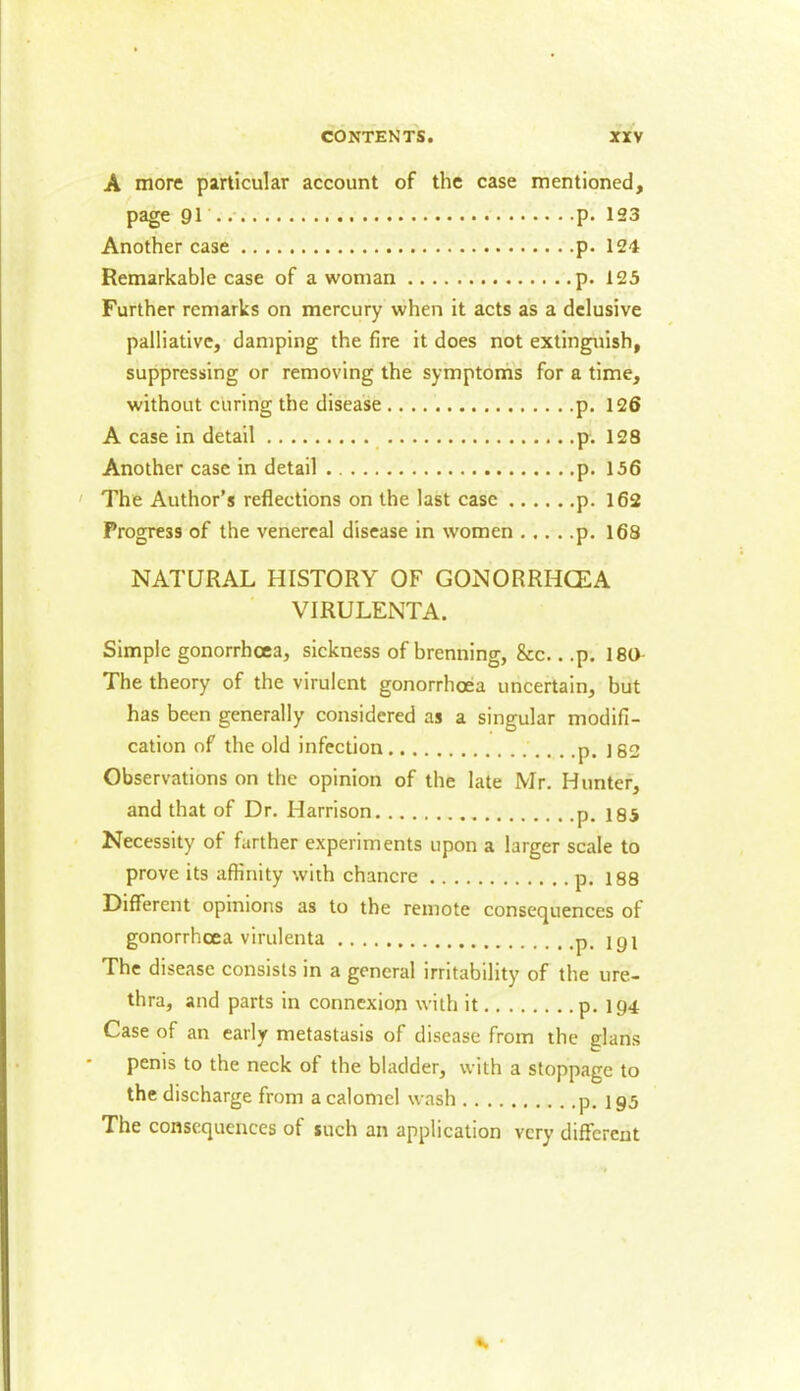 A more particular account of the case mentioned. page 91 p. 123 Another case p. 124 Remarkable case of a woman p. 123 Further remarks on mercury when it acts as a delusive palliative, damping the fire it does not extinguish, suppressing or removing the symptoms for a time. without curing the disease p. 126 A case in detail p. 128 Another case in detail p. 156 The Author’s reflections on the last case p. 162 Progress of the venereal disease in women p. 168 NATURAL HISTORY OF GONORRHOEA VIRULENTA. Simple gonorrhoea, sickness of brenning, &c.. .p. 180 The theory of the virulent gonorrhoea uncertain, but has been generally considered as a singular modifi- cation of the old infection . .p. 182 Observations on the opinion of the late Mr. Hunter, and that of Dr. Harrison p. i85 Necessity of farther experiments upon a larger scale to prove its affinity with chancre p. 188 Different opinions as to the remote consequences of gonorrhoea virulenta p. j y i The disease consists in a general irritability of the ure- thra, and parts in connexion with it p. 194 Case of an early metastasis of disease from the glans penis to the neck of the bladder, with a stoppage to the discharge from a calomel wash p. 195 The consequences of such an application very different