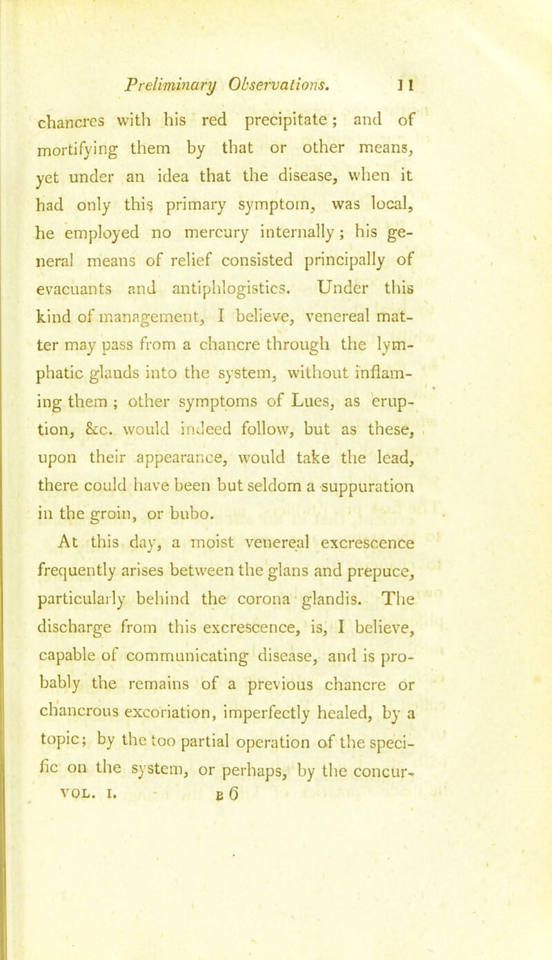 chancres with his red precipitate; and of mortifying them by that or other means, yet under an idea that the disease, when it had only this primary symptom, was local, he employed no mercury internally; his ge- neral means of relief consisted principally of evacuants and antiphlogistics. Under this kind of management, I believe, venereal mat- ter may pass from a chancre through the lym- phatic glands into the system, without inflam- ing them ; other symptoms of Lues, as erup- tion, &c. would indeed follow, but as these, upon their appearance, would take the lead, there could have been but seldom a suppuration in the groin, or bubo. At this day, a moist venereal excrescence frequently arises between the glans and prepuce, particularly behind the corona glandis. The discharge from this excrescence, is, I believe, capable of communicating disease, and is pro- bably the remains of a previous chancre or cbancrous excoriation, imperfectly healed, by a topic; by the too partial operation of the speci- fic on the system, or perhaps, by the concur- vol. i. b 6