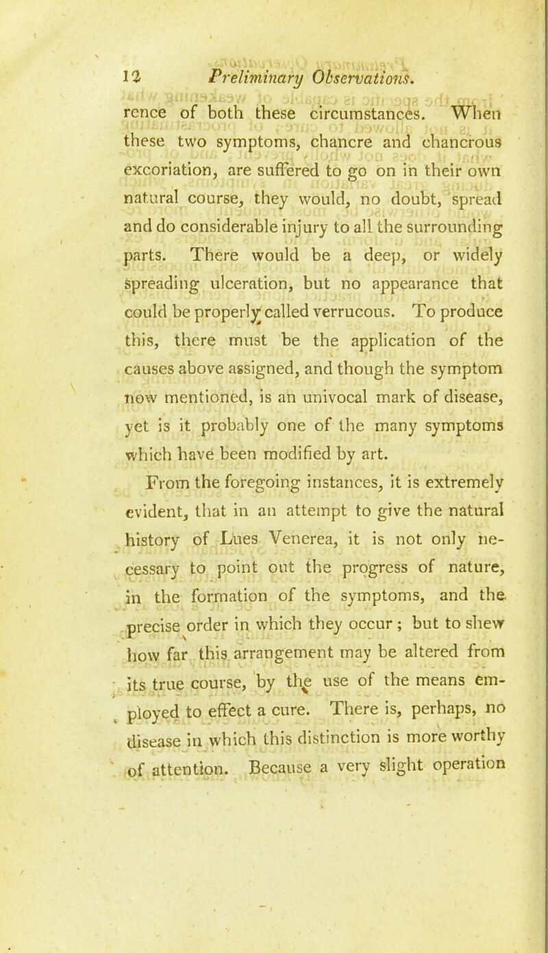 rence of both these circumstances. When these two symptoms, chancre and ehancrous excoriation, are suffered to go on in their own natural course, they would, no doubt, spread and do considerable injury to all the surrounding parts. There would be a deep, or widely spreading ulceration, but no appearance that could be properly called verrucous. To produce this, there must be the application of the causes above assigned, and though the symptom now mentioned, is an univocal mark of disease, yet is it probably one of the many symptoms which have been modified by art. From the foregoing instances, it is extremely evident, that in an attempt to give the natural history of Lues Venerea, it is not only ne- cessary to point out the progress of nature, in the formation of the symptoms, and the precise order in which they occur ; but to shew how far this arrangement may be altered from its true course, by th^ use of the means em- ployed to effect a cure. There is, perhaps, no disease in which this distinction is more worthy of attention. Because a very slight operation