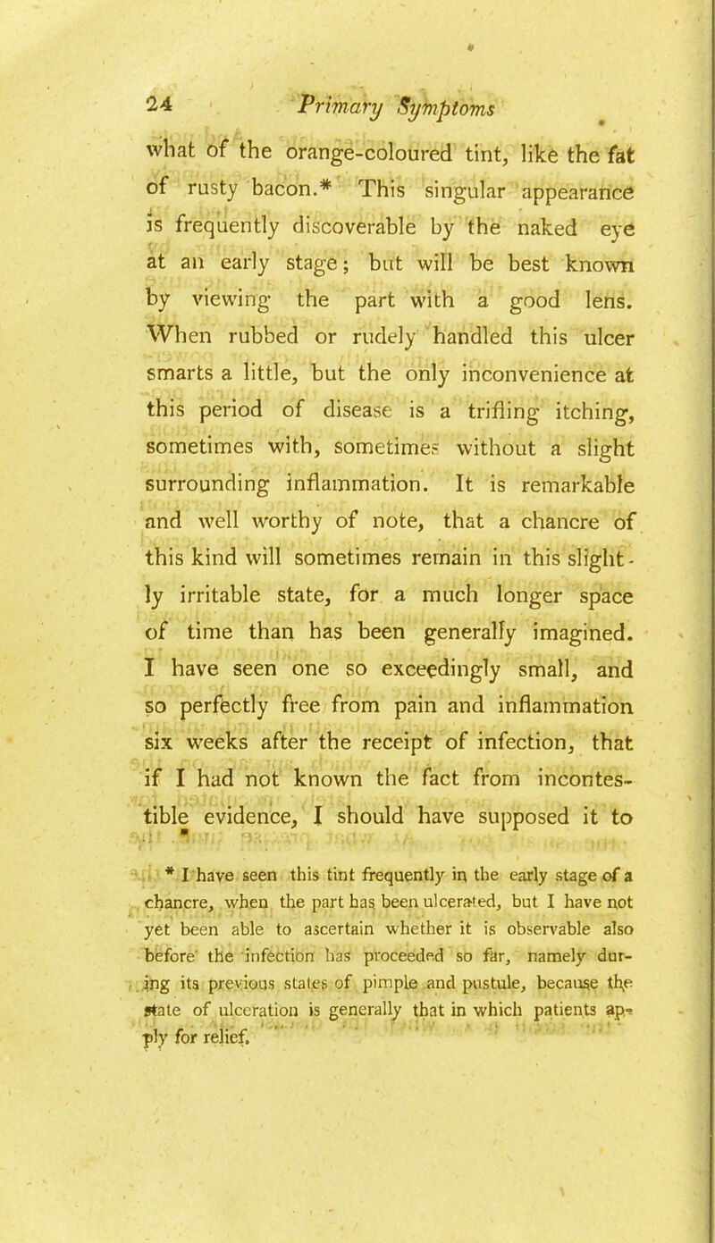 what of the orange-coloured tint, like the fat of rusty bacon.* This singular appearance is frequently discoverable by the naked eye at an early stage; but will be best known by viewing the part with a good lens. When rubbed or rudely handled this ulcer smarts a little, but the only inconvenience at this period of disease is a trifling itching, sometimes with, sometimes without a slight surrounding inflammation. It is remarkable and well worthy of note, that a chancre of this kind will sometimes remain in this slight- ly irritable state, for a much longer space of time than has been generally imagined. I have seen one so exceedingly small, and so perfectly free from pain and inflammation six weeks after the receipt of infection, that if I had not known the fact from incontes- tible evidence, I should have supposed it to * I have seen this tint frequently in the early stage of a chancre, when the part has been ulcerated, but I have not yet been able to ascertain whether it is observable also before' the infection has proceeded so far, namely dur- ing its previous states of pimple and pustule, because th,e state of ulceration is generally that in which patients ap- ply for relief.