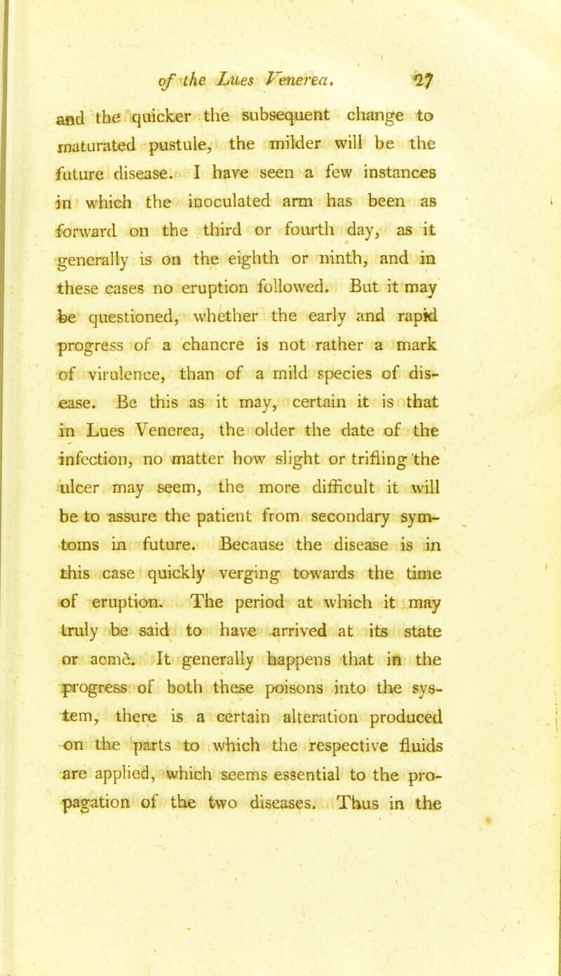 and the quicker the subsequent change to maturated pustule, the milder will be the future disease. I have seen a few instances in which the inoculated arm has been as forward on the third or fourth day, as it generally is on the eighth or ninth, and in these cases no eruption followed. But it may be questioned, whether the early and rapid progress of a chancre is not rather a mark of virulence, than of a mild species of dis- ease. Be this as it may, certain it is that in Lues Venerea, the older the date of the infection, no matter how slight or trifling the ulcer may seem, the more difficult it will be to assure the patient from secondary sym- toms in future. Because the disease is in this case quickly verging towards the time of eruption. The period at which it may truly be said to have arrived at its state or acme. It generally happens that in the progress of both these poisons into the sys- tem, there is a certain alteration produced on the parts to which the respective fluids are applied, which seems essential to the pro- pagation of the two diseases. Thus in the