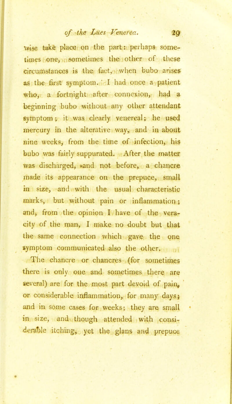 wise take place on the part: perhaps some- times one, sometimes the other of these circumstances is the fact, when bubo arises as the first symptom, i I had once a patient who, a fortnight after connexion, had a beginning bubo without any other attendant symptom; it was clearly venereal; he used mercury in the alterative way, and in about nine weeks, from the time of infection, his bubo was fairly suppurated. After the matter was discharged, »and not before, a chancre made its appearance on the prepuce, small in size, and with the usual characteristic marks, but without pain or inflammation; and, from the opinion I have of the vera- city of the man, I make no doubt but that the same connection which gave the one symptom communicated also the other. The chancre or chancres (for sometimes there is only one and sometimes there are several) are for the most part devoid of pain, or considerable inflammation, for many days; and in some cases for weeks; they are small in size, and though attended with consi- derable itching, yet the glans and prepuce