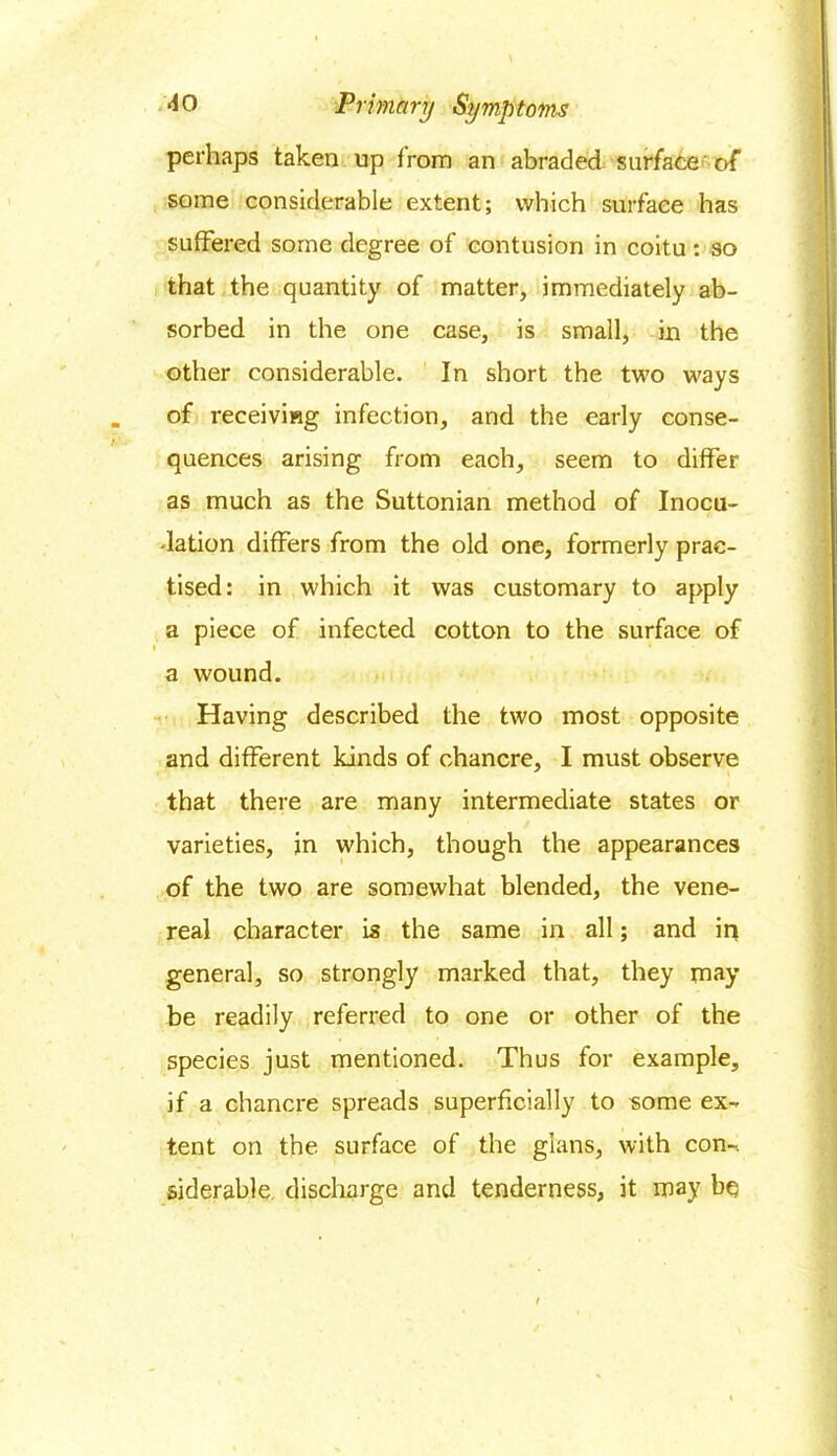 perhaps taken up from an abraded surface of some considerable extent; which surface has suffered some degree of contusion in coitu: so that the quantity of matter, immediately ab- sorbed in the one case, is small, in the other considerable. In short the two ways of receiving infection, and the early conse- quences arising from each, seem to differ as much as the Suttonian method of Inocu- lation differs from the old one, formerly prac- tised: in which it was customary to apply a piece of infected cotton to the surface of a wound. Having described the two most opposite and different kinds of chancre, I must observe that there are many intermediate states or varieties, in which, though the appearances of the two are somewhat blended, the vene- real character is the same in all; and in general, so strongly marked that, they may be readily referred to one or other of the species just mentioned. Thus for example, if a chancre spreads superficially to some ex- tent on the surface of the gians, with con- siderable discharge and tenderness, it may be