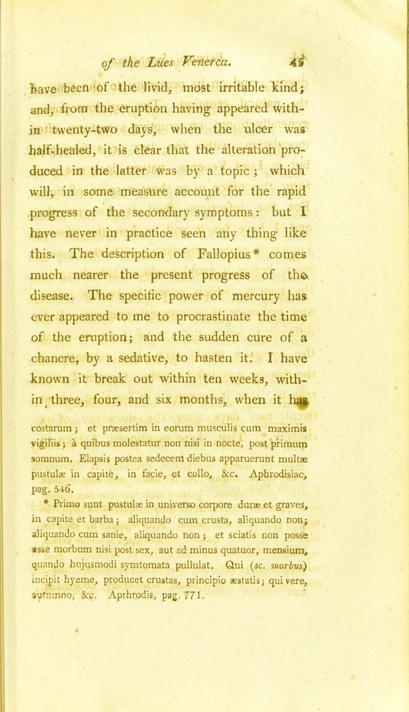 have been of the livid, most irritable kind; and, from the eruption having appeared with- in twenty-two days, when the ulcer was half-healed, it is clear that the alteration pro- duced in the latter was by a topic ; which will, in some measure account for the rapid progress of the secondary symptoms: but I have never in practice seen any thing like this. The description of Fallopius* comes much nearer the present progress of the disease. The specific power of mercury has ever appeared to me to procrastinate the time of the eruption; and the sudden cure of a chancre, by a sedative, to hasten it. I have known it break out within ten weeks, with- in three, four, and six months, when it has costarum ; et praesertim in eorum musculis cum maximis vigiliis; k quibus molestatur non nisi in nocte, post pirimum somnum, Elapsis postea scdecem diebus apparuerunt multae pustulae in capitfe, in facie, et collo, &c. Aphrodisiac, pag. 546. * Primo sunt pustulae in universo corpore durae et graves, in capite et barba; aliquando cum crusta, aliquando non; aliquando cum sanie, aliquando non ; et sciatis non posse «sse morbum nisi post sex, aut ad minus quatuor, mensium, quando hujqsmodi symtomata pullulat. Qui (sc. morbus) incipit hyeme, producet crustas, principio aestatisj quivere, sutmnno, See. Aprhrodis, pag, 771.