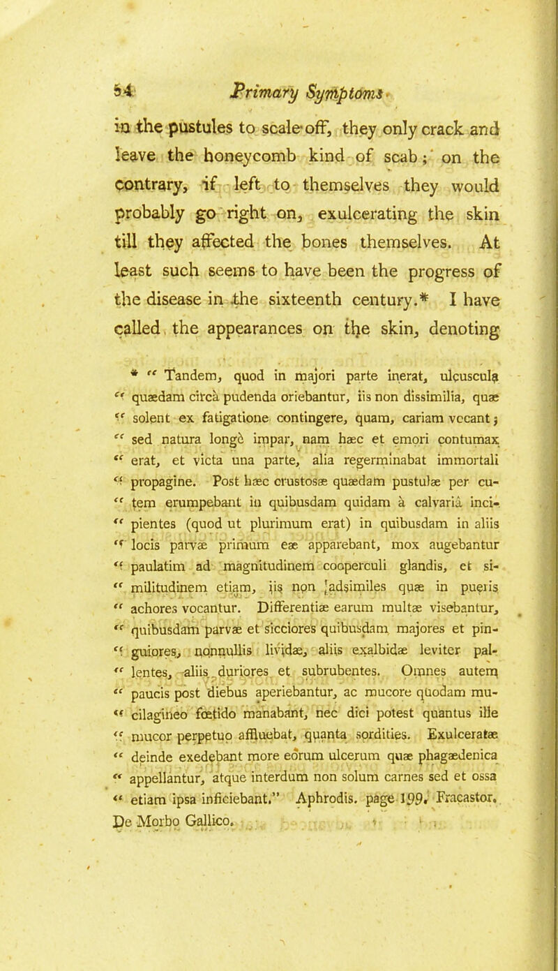 ia the pustules to scale-off, they only crack and leave the honeycomb kind of scab; on the contrary, if left to themselves they would probably go right on, exulcerating the skin till they affected the bones themselves. At least such seems to have been the progress of the disease in .the sixteenth century.* I have called the appearances on the skin, denoting * “ Tandem, quod in majori parte inerat, ulcuscul? “ quaedam circa pudenda oriebantur, iis non dissimilia, quae *■* solent ex fatigatione contingere, quam, cariam vccant “ sed natura longc impar, nam haec et emori contumax “ eratj et victa una parte, alia regerminabat immortali “ propagine. Post haec crustosae quaedam pustulae per cu- “ tern erumpebant in quibusdam quidam a calvaria inci- “ pientes (quod ut plurimum erat) in quibusdam in aliis <( locis parvae primum eae. apparebant, mox augebantur paulatim ad magnitudinem cooperculi glandis, et si- ff militudinem etiam, \\$ non 'adsimiles quae in pueiis “ achores vocantur. Differentiae earum multae visebantur, “ quibusdam parvae et sicciores quibusdam majores et pin- guiores, nonnullis livfdae, aliis exalbidae leviter pal- lentes, aliis.. duriores et subrubentes. Omnes autenq “ paucis post diebus aperiebantur, ac mucore quodam mu- « cilagineo foetido manabant, nec did potest quantus ille *' mucor perpptuo affluebat, quanta sordities. Exulceratae “ deinde exedebant more eorum ulcerum quae phagaedenica “ appellantur, atque interdum non solum carnes sed et ossa “ etiam ipsa inficiebant.” Aphrodis. page 199. Fracastor. De Morbo Gallico. * 1 j.