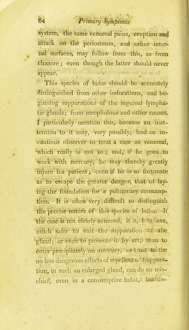 system, the same venereal pains, eruption and attack on the periosteum, and other inter- nal surfaces, may follow from this, as from chancre ; even though the latter should never appear. • * This species of bu'bo should be accurately distinguished from other indurations, and be- ginning suppurations of the inguinal lympha- tic glands; from scrophulous and other causes. 1 particularly mention this, because an inat- tention to it may, very possibly, lead an in- cautious observer to treat a case as venereal, •which really is not so; and, if he goes to work with mercury, he may thereby greatly injure his patient; even if he is so fortunate as to escape the greater danger, that of lay- ing the foundation for a pulmonary consump- tion. It is often very difficult to distinguish the precise mature of this species of bubo. If the case is not clearly venereal, it is, - I- believe, mSch safer to wait the suppuration of the :'gland; or even-to promote it- by art, than to enter precipitately on mercury, or trust' to -1 he no less dangerous effects of repellents. -Suppura- tion, in such an enlarged gland, can do no mis- chief; even in a consumptive habit, but‘dis-