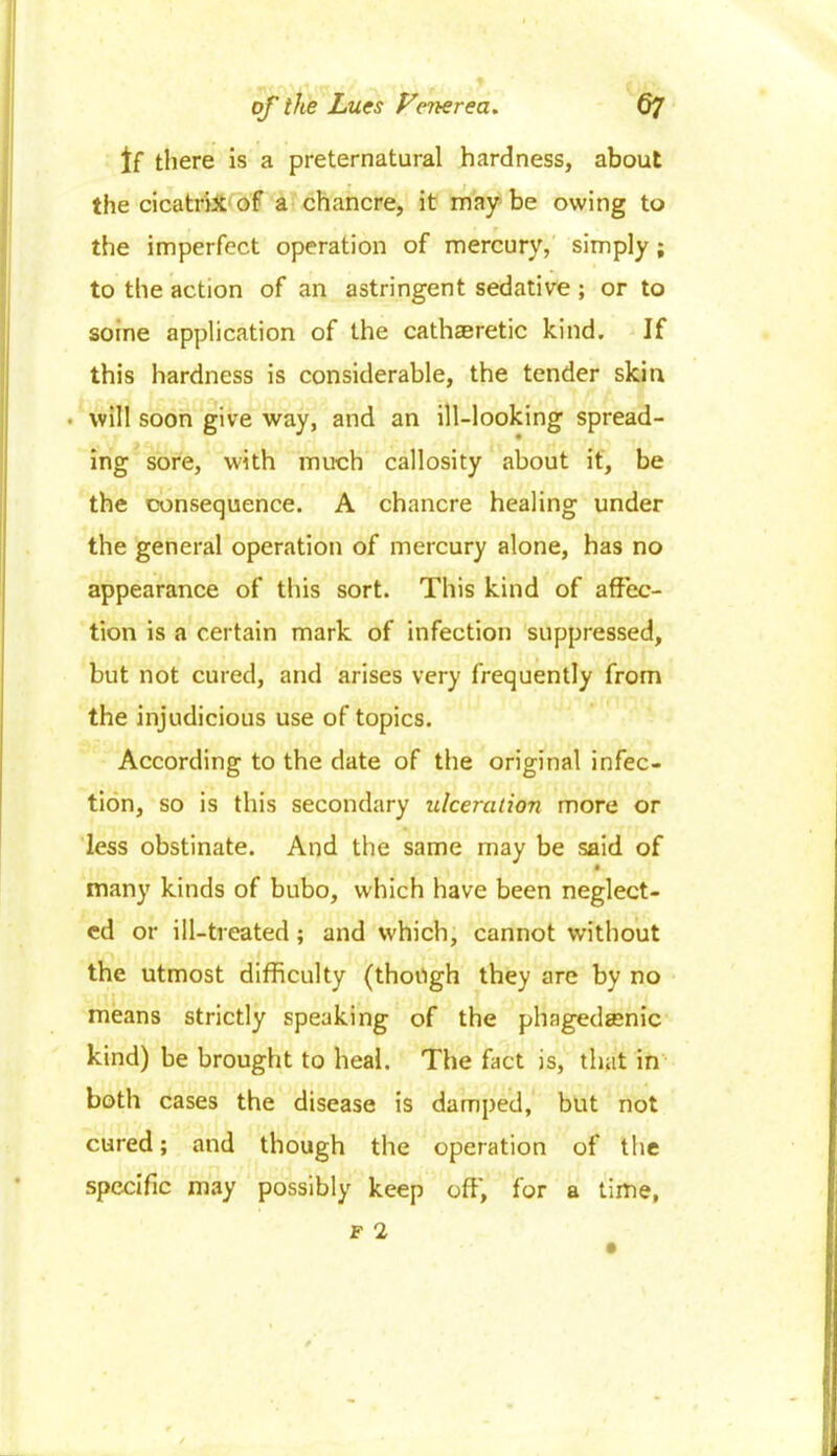 If there is a preternatural hardness, about the cicatrix of a chancre, it may be owing to the imperfect operation of mercury, simply; to the action of an astringent sedative ; or to soine application of the cathsretic kind. If this hardness is considerable, the tender skin . will soon give way, and an ill-looking spread- ing sore, with much callosity about it, be the consequence. A chancre healing under the general operation of mercury alone, has no appearance of this sort. This kind of affec- tion is a certain mark of infection suppressed, but not cured, and arises very frequently from the injudicious use of topics. According to the date of the original infec- tion, so is this secondary ulceration more or less obstinate. And the same may be said of many kinds of bubo, which have been neglect- ed or ill-treated; and which, cannot without the utmost difficulty (though they are by no means strictly speaking of the phagedenic kind) be brought to heal. The fact is, that in both cases the disease is damped, but not cured; and though the operation of the specific may possibly keep off, for a time,