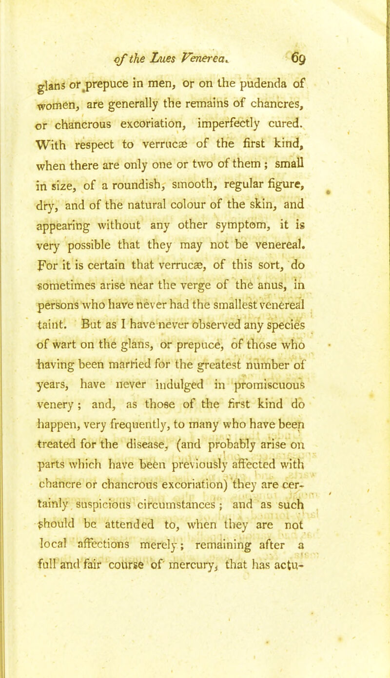 glans orj>repuce in men, or on the pudenda of women, are generally the remains of chancres, i or chancrous excoriation, imperfectly cured. With respect to verrucas of the first kind, when there are only one or two of them ; small in size, of a roundish, smooth, regular figure, dry, and of the natural colour of the skin, and appearing without any other symptom, it is very possible that they may not be venereal. For it is certain that verrucae, of this sort, do sometimes arise near the verge of the anus, in persons who have never had the smallest venereal taint. But as I have never observed any species of wart on the glans, or prepuce, of those who having been married for the greatest number of years, have never indulged in promiscuous venery ; and, as those of the first kind do happen, very frequently, to many who have been treated for the disease, (and probably arise on parts which have been previously affected with chancre or chancrous excoriation) they are cer- tainly suspicious circumstances; and as such should be attended to, when they are not local affections merely; remaining after a full and fair course of mercury, that has actu-