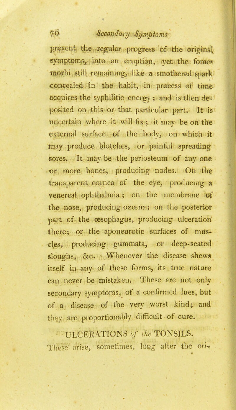 prevent the regular progress of die original symptoms,, into an eruption, yet the fomes inorbi still remaining, like a smothered spark i . • 1 concealed in the habit, in process of time acquires the syphilitic energy ; and is then de- posited on this or that particular part. It is uncertain where it will fix ; it may be on the external surface of the body, on which it may produce blotches, or painful spreading sores. It may be the periosteum of any one or more bones, producing nodes. On the V transparent cornea of the eye, producing a venereal ophthalmia; on the membrane of the nose, producing ozcena; on the posterior part of the oesophagus, producing ulceration there; or the aponeurotic surfaces of mus- cles, producing gummata, or deep-seated sloughs, See. Whenever the disease shews itself in any of these forms, its true nature can never be mistaken. These are not only secondary symptoms, of a confirmed lues, but of a disease of the very worst kind; and they are proportionably difficult of cure. ULCERATIONS of the TONSILS. These arise, sometimes, long after the orL.