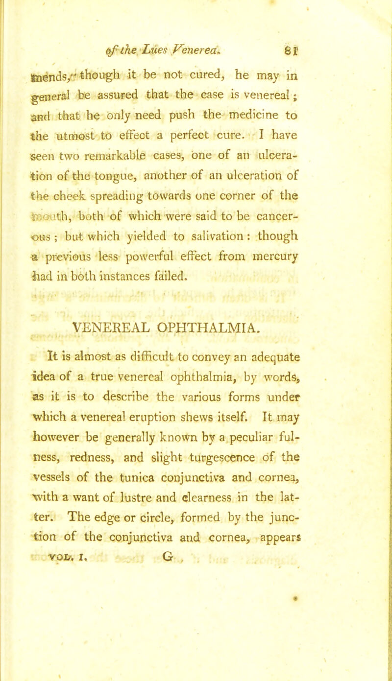 t * tnends, though it be not cured, he may in general be assured that the case is venereal; and that he only need push the medicine to the utmost to effect a perfect cure. I have seen two remarkable cases, one of an ulcera- tion of the tongue, another of an ulceration of the cheek spreading towards one corner of the mouth, both of which were said to be cancer- ous ; but which yielded to salivation : though a previous less powerful effect from mercury had in both instances failed. VENEREAL OPHTHALMIA. It is almost as difficult to convey an adequate idea of a true venereal ophthalmia, by words, as it is to describe the various forms under which a venereal eruption shews itself. It may however be generally known by a peculiar ful- ness, redness, and slight turgescence of the vessels of the tunica conjunctiva and cornea, with a want of lustre and clearness in the lat- ter. The edge or circle, formed by the junc- tion of the conjunctiva and cornea, appears G , VOIt. I,