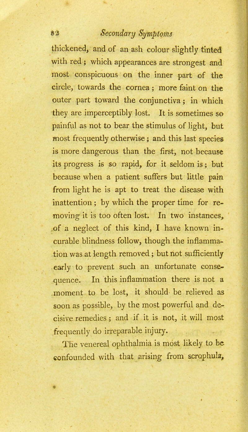 thickened, and of an ash colour slightly tinted with red ; which appearances are strongest and most conspicuous on the inner part of the circle, towards the cornea; more faint on the outer part toward the conjunctiva; in which they are imperceptibly lost. It is sometimes so painful as not to bear the stimulus of light, but most frequently otherwise ; and this last species is more dangerous than the first, not because its progress is so rapid, for it seldom is; but because when a patient suffers but little pain from light he is apt to treat the disease with inattention; by which the proper time for re- moving it is too often lost. In two instances, of a neglect of this kind, I have known in- curable blindness follow, though the inflamma- tion was at length removed; but not sufficiently early to prevent such an unfortunate conse- quence. In this inflammation there is not a moment to be lost, it should be relieved as soon as possible, by the most powerful and de- cisive remedies; and if it is not, it will most frequently do irreparable injury. The venereal ophthalmia is most likely to be confounded with that arising from scrophula,