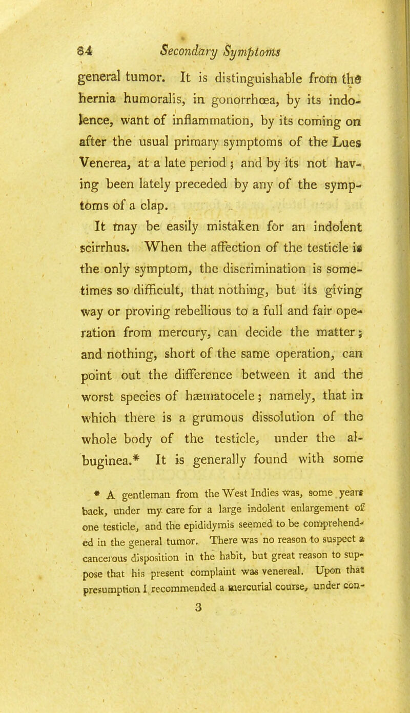general tumor. It is distinguishable from thd hernia humoralis, in gonorrhoea, by its indo- lence, want of inflammation, by its coming on after the usual primary symptoms of the Lues Venerea, at a late period ; and by its not hav- ing been lately preceded by any of the symp- toms of a clap. It may be easily mistaken for an indolent scirrhus. When the affection of the testicle is the only symptom, the discrimination is some- times so difficult, that nothing, but its giving way or proving rebellious to a full and fair ope- ration from mercury, can decide the matter; and nothing, short of the same operation, can point out the difference between it and the worst species of haematocele; namely, that in which there is a grumous dissolution of the whole body of the testicle, under the al- buginea.* It is generally found with some * A gentleman from the West Indies was, some years back, under my care for a large indolent enlargement of one testicle, and the epididymis seemed to be comprehend- ed in the general tumor. There was no reason to suspect a cancerous disposition in the habit, but great reason to sup- pose that his present complaint was venereal. Upon that presumption I recommended a mercurial course, under con- 3