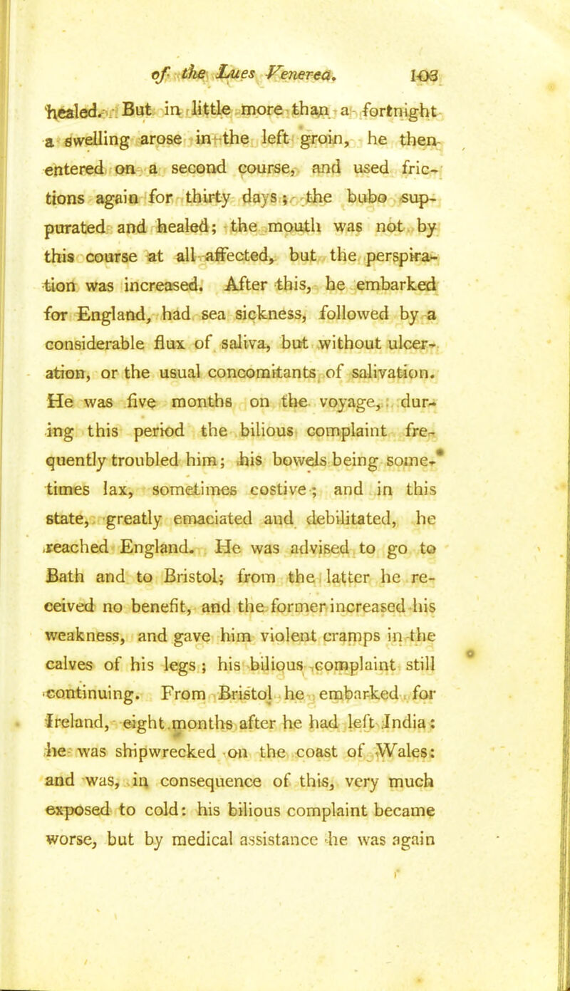 'healed. But in little more than a: fortnight a swelling arose in' the left groin, he then- entered on a second course, and used fric- tions again for thirty days; the bubo sup- purated and healed; the mouth was not by this course at all affected, but the perspira- tion was increased. After this, he embarked for England, had sea sickness, followed by a considerable flux, of saliva, but without ulcer- ation, or the usual concomitants of salivation. He was live months on the voyage, dur- ing this period the bilious complaint fre- quently troubled him; .his bowels being some-* times lax, sometimes costive ; and in this state, greatly emaciated and debilitated, he .reached England. He was advised to go to Bath and to Bristol; from the latter he re- ceived no benefit, and the former increased his weakness, and gave him violent cramps in the calves of his legs; his bilious complaint still continuing. From Bristol he embarked for Ireland, eight.months after he had left .India: he was shipwrecked on the coast of Wales: and was, in consequence of this, very much exposed to cold: his bilious complaint became worse, but by medical assistance he was again /