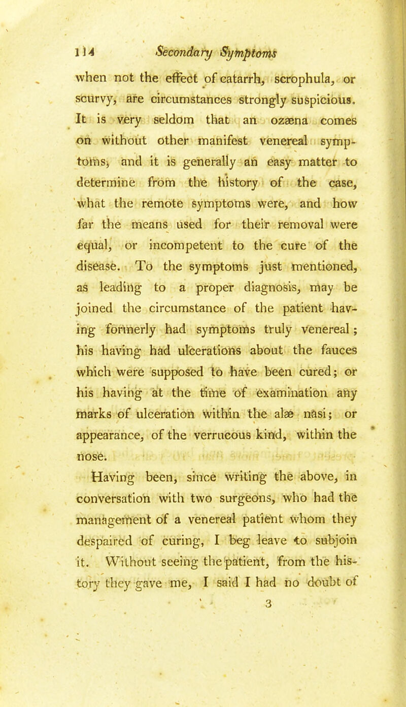 when not the effect of catarrh, scrophula, or scurvy, are circumstances strongly suspicious. It is very seldom that an ozaena comes on without other manifest venereal symp- toms,, and it is generally an easy matter to determine from the history of the case, What the remote symptoms were, and how far the means used for their removal were equal, or incompetent to the cure of the disease. To the symptoms just mentioned, as leading to a proper diagnosis, may be joined the circumstance of the patient hav- ing formerly had symptoms truly venereal; his having had ulcerations about the fauces which were supposed to have been cured; or his having at the time of examination any marks of ulceration within the alae nasi; or appearance, of the verrucous kind, within the nose. Having been, since writing the above, in conversation with two surgeons, who had the management of a venereal patient whom they despaired of curing, I beg leave to subjoin it. Without seeing the'patient, from the his- tory they gave me, I said I had no doubt of 3