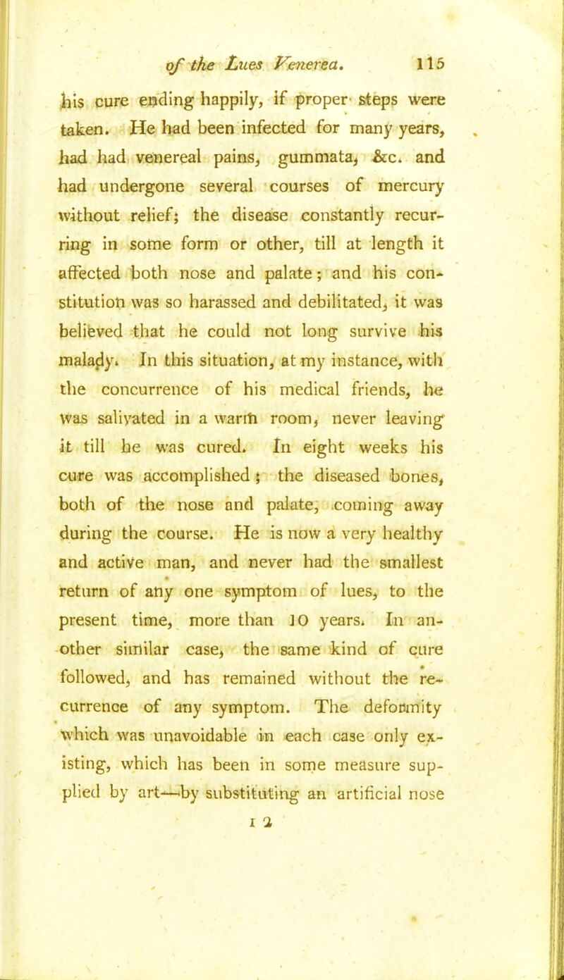 his cure ending happily, if proper' steps were taken. He had been infected for many years, had had venereal pains, gummata, &c. and had undergone several courses of mercury without relief; the disease constantly recur- ring in some form or other, till at length it affected both nose and palate; and his con- stitution was so harassed and debilitated, it was believed that he could not long survive his malady. In this situation, at my instance, with the concurrence of his medical friends, he Was salivated in a warm room, never leaving it till be was cured. In eight weeks his cure was accomplished ; the diseased bones, both of the nose and palate, coming away during the course. He is now a very healthy and active man, and never had the smallest return of any one symptom of lues, to the present time, more than JO years. In an- other similar case, the same kind of cure followed, and has remained without the re- currence of any symptom. The deformity which was unavoidable in each case only ex- isting, which has been in some measure sup- plied by art—by substituting an artificial nose