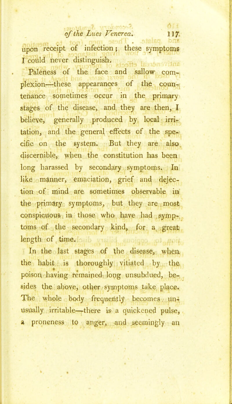 of the Lues Venerea. 1 ] 7. 4 ^nrts n*4m .dififfiQ bfXE uDon receipt of infection; these symptoms I could never distinguish. Paleness of the face and sallow com- pletion—these appearances of the coun- tenance sometimes occur in the primary stages of the disease, and they are then, I believe, generally produced by local irri- tation, and the general effects of the spe- cific on the system. But they are also discernible, when the constitution has been long harassed by secondary symptoms. In like manner, emaciation, grief and dejec- tion of mind are sometimes observable in the primary symptoms, but they are. most conspicuous in those who have had symp- toms of the secondary kind, for a great length of time. In the last stages of the disease, when the habit is thoroughly vitiated by the poison having remained, long unsubdued, be- sides the above, other symptoms take place. The whole body frequently becomes un- usually irritable—there is a quickened pulse, a proneness to anger, and seemingly an h