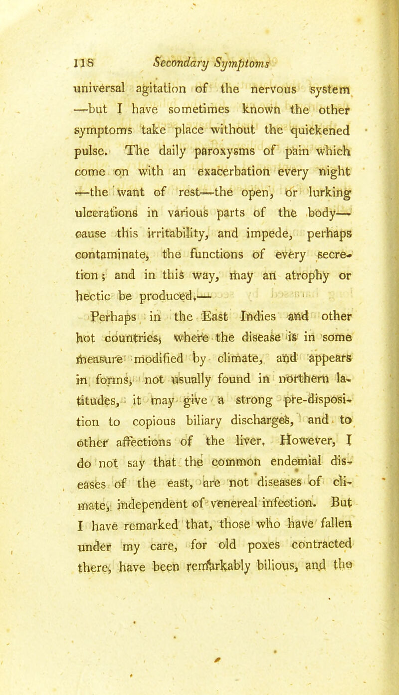 universal agitation of the nervous system —but I have sometimes known the other symptoms take place without the quickened pulse. The daily paroxysms of pain which come on with an exacerbation every night —the want of rest—the open, or lurking ulcerations in various parts of the body— Gause this irritability, and impede, perhaps contaminate, the functions of every secre- tion ; and in this way, rhay an atrophy or hectic be produced,— Perhaps in the East Indies attd other hot countries* where the disease 'is in some measure modified by climate, and appears in forms, not usually found in northern la- titudes, it may give a strong pre-disposi- tion to copious biliary discharged, and to other affections of the liver. However, I do not say that the common endemial dis- eases of the east, are not diseases of cli- mate, independent of venereal infection. But I have remarked that, those who have fallen under my care, for old poxes contracted there, have been rerrforkably bilious, and the