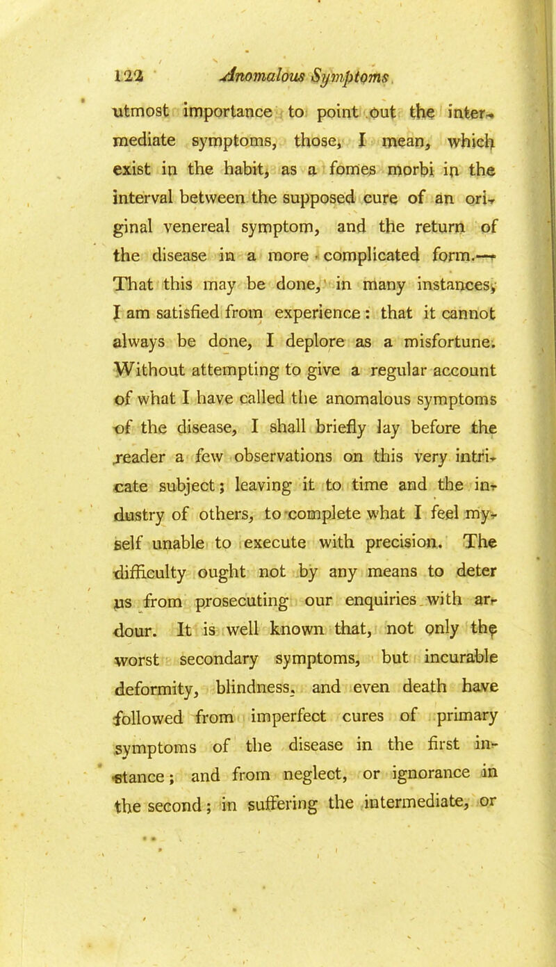 utmost importance to point out the inter*, mediate symptoms, those, I mean, which exist in the habit, as a femes morbi in the interval between the supposed cure of an ori- ginal venereal symptom, and the return of the disease in a more • complicated form.— That this may be done,' in many instances; I am satisfied from experience : that it cannot always be done, I deplore as a misfortune. Without attempting to give a regular account of what I have called the anomalous symptoms of the disease, I shall briefly lay before the .reader a few observations on this very intri- cate subject; leaving it to time and the in- dustry of others, to complete what I feel my- self unable to execute with precision. The difficulty ought not by any means to deter us from prosecuting our enquiries with ar- dour. It is well known that, not only the worst secondary symptoms, but incurable deformity, blindness, and even death have followed from imperfect cures of primary symptoms of the disease in the first in- -stance; and from neglect, or ignorance in the second; in suffering the intermediate, or • •