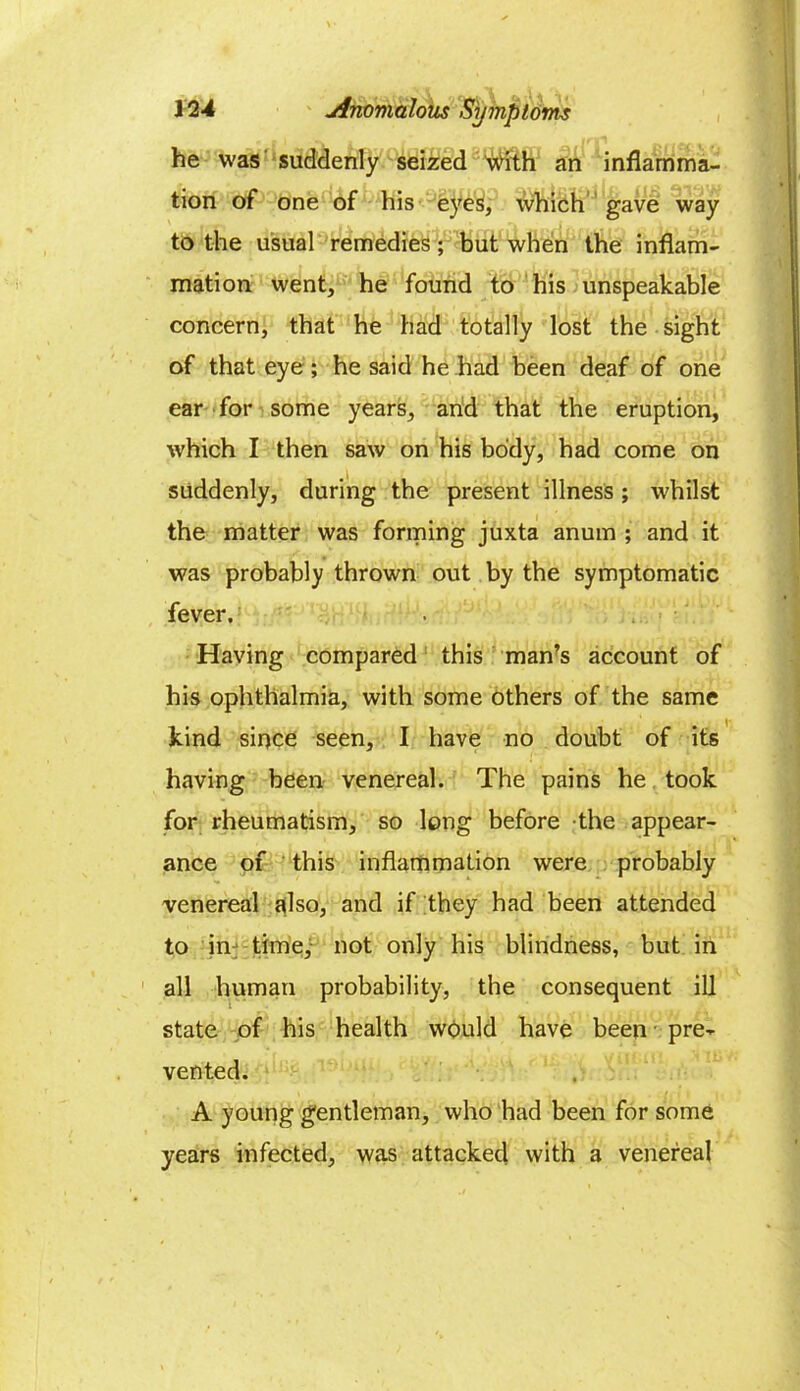 he was suddenly seized #ith an inflamma- tion of one of his eyes, which gave way to the usual remedies; but when the inflam- mation went, he found to his unspeakable concern, that he had totally lost the sight of that eye; he said he had been deaf of one ear for some years, and that the eruption, which I then saw on his body, had come on suddenly, during the present illness; whilst the matter was forming juxta anum ; and it was probably thrown out by the symptomatic fever. Having compared this man’s account of his ophthalmia, with some others of the same kind since seen, I have no doubt of its having been venereal. The pains he took for rheumatism, so long before the appear- ance of this inflammation were probably venereal also, and if they had been attended to in time, not only his blindness, but in all human probability, the consequent ill state of his health would have been pre- vented. A young gentleman, who had been for some years infected, was attacked with a venereal