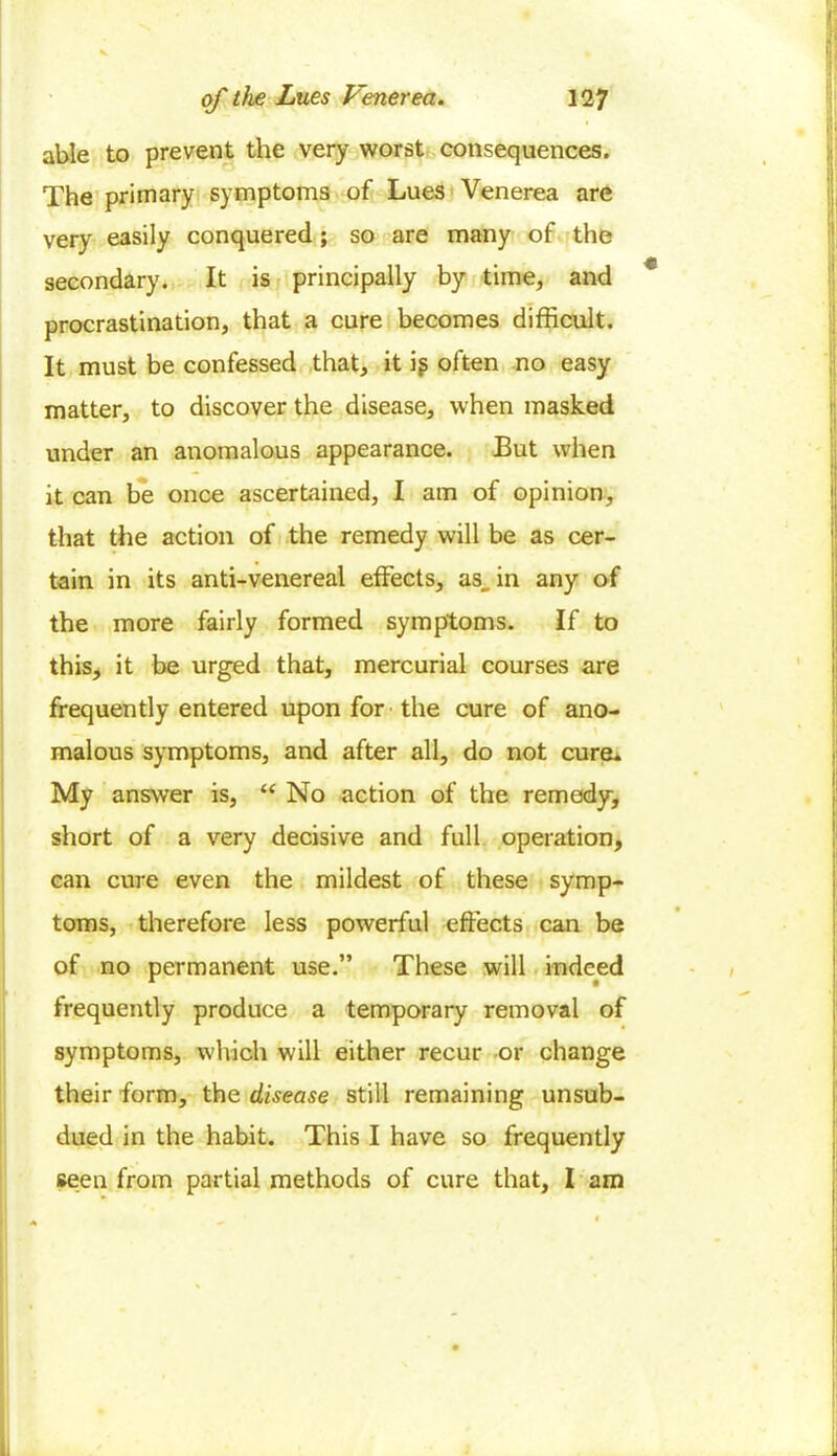 able to prevent the very worst consequences. The primary symptoms of Lues Venerea are very easily conquered; so are many of the secondary. It is principally by time, and procrastination, that a cure becomes difficult. It must be confessed that, it if often no easy matter, to discover the disease, when masked under an anomalous appearance. But when it can be once ascertained, I am of opinion, that the action of the remedy will be as cer- tain in its anti-venereal effects, as. in any of the more fairly formed symptoms. If to this, it be urged that, mercurial courses are frequently entered upon for the cure of ano- \ malous symptoms, and after all, do not cure* My answer is, “ No action of the remedy, short of a very decisive and full operation, can cure even the mildest of these symp- toms, therefore less powerful effects can be of no permanent use.” These will indeed frequently produce a temporary removal of symptoms, which will either recur ■or change their form, the disease still remaining unsub- dued in the habit. This I have so frequently seen from partial methods of cure that, I am