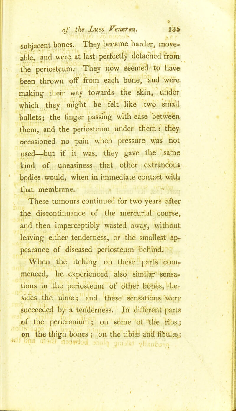 0 of the Lues Venerea. J3S subjacent bones. They became harder, move- able, and were at last perfectly detached from the periosteum. They now seemed to have been thrown off from each bone, and were making their way towards the skin, under which they might be felt like two small bullets; the finger passing with ease between them, and the periosteum under them : they occasioned no pain when pressure was not used—but if it was, they gave the same kind of uneasiness that other extraneous bodies.would, when in immediate contact with that membrane. These tumours continued for two years after the discontinuance of the mercurial course, and then imperceptibly wasted away, without leaving either tenderness, or the smallest ap- pearance of diseased periosteum behind. When the itching on these parts com- menced, he experienced also similar sensa- tions in the periosteum of other bones, be- sides the ulnae; and these sensations were succeeded by a tenderness. In different parts of the pericranium ; on some of the ribs; on the thigh bones ; on the tibiae and fibulae; ,)n;: ' - > : '.i / »i f t' £