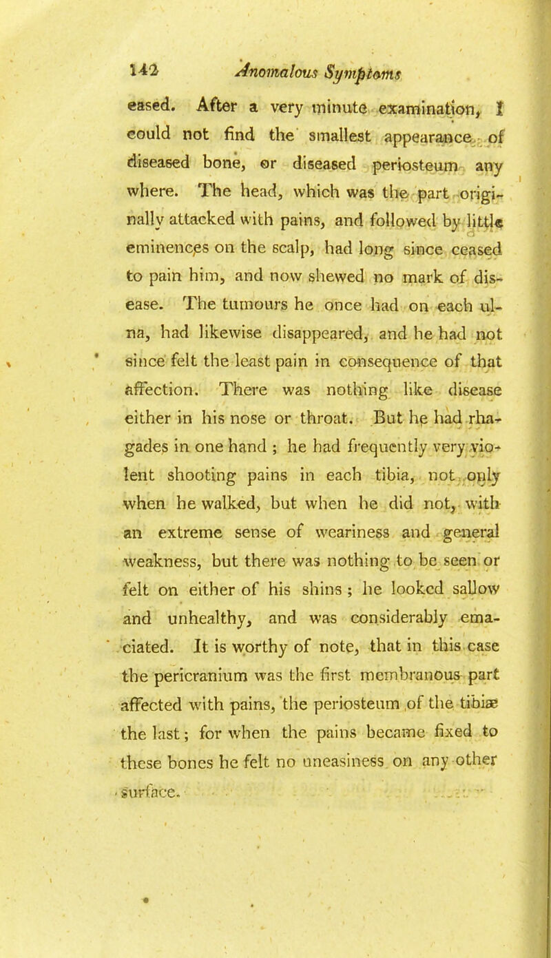 eased. After a very minute examination, I could not find the smallest appearance of diseased bone, or diseased periosteum any where. The head, which was the part origi- nally attacked with pains, and followed by little eminences on the scalp, had long since ceased to pain him, and now shewed no mark of dis- ease. The tumours he once had on each ul- na, had likewise disappeared, and he had not since felt the least pain in consequence of that affection. There was nothing like disease either in his nose or throat. But hp had rha- gades in one hand ; he had frequently very vio- lent shooting pains in each tibia, not only when he walked, but when he did not, with an extreme sense of weariness and general weakness, but there was nothing to be seen or felt on either of his shins ; he looked sallow and unhealthy, and was considerably ema- ciated. It is worthy of note, that in this case the pericranium was the first membranous part affected with pains, the periosteum of the tibiae the last; for when the pains became fixed to these bones he felt no uneasiness on any other ■ surface. ■