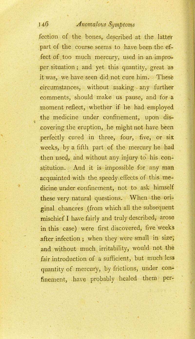 fection of the bones, described at the latter part of the course seems to have been the ef- fect of too much mercury, used in an impro- per situation ; and yet this quantity, great as it was, we have seen did not cure him. These circumstances, without making any further comments, should make us pause, and for a moment reflect, whether if he had employed the medicine under confinement, upon dis- covering the eruption, he might not have been perfectly cured in three, four, five, or six weeks, by a fifth part of the mercury he had then used, and without any injury to his con- stitution. And it is impossible for any man acquainted with the speedy effects of this me- dicine under confinement, not to ask himself these very natural questions. When the ori- ginal chancres (from which all the subsequent mischief I have fairly and truly described, arose in this case) were first discovered, five weeks after infection ; when they were small in size, and without much irritability, would not the fair introduction of a sufficient, but much less quantity of mercury, by frictions, under con* finement, have probably healed them per-