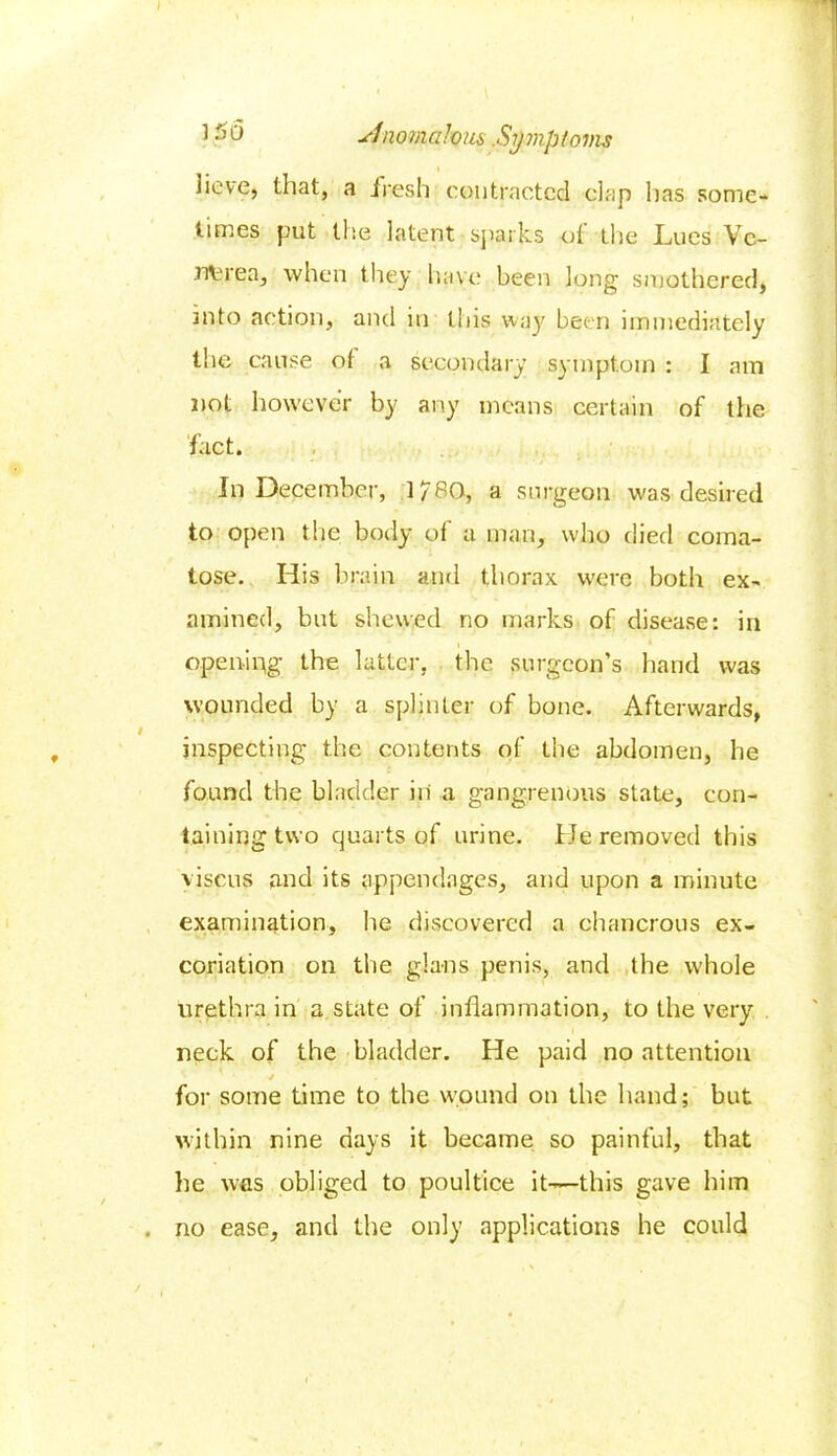 t 3 PV slnomalous .Symptoms i Sieve, that, a fresh contracted dap has some- times put the latent sparks ot the Lues Vc- nvrea, when they have been long smothered, into action, and in this way been immediately the cause ot a secondary symptom : I am not however by any means certain of the fact. In December, 1780, a surgeon was desired to open the body of a man, who died coma- tose. His brain and thorax were both ex- amined, but shewed no marks of disease: in opening the latter, the surgeon’s hand was wounded by a splinter of bone. Afterwards, inspecting the contents of the abdomen, he found the bladder in a gangrenous state, con- taining two quarts of urine. He removed this viscus and its appendages, and upon a minute examination, he discovered a chancrous ex- coriation on the glans penis, and the whole urethra in a state of inflammation, to the very neck of the bladder. He paid no attention for some time to the wound on the band; but within nine days it became so painful, that he was obliged to poultice it-—this gave him . no ease, and the only applications he could