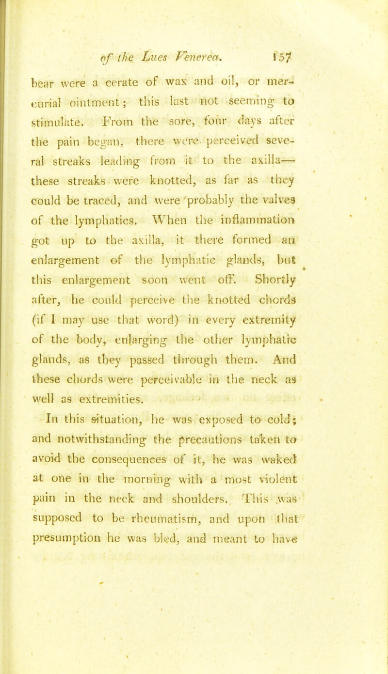 bear were a cerate of wax and oil, or mer- curial ointment; this last not seeming to stimulate. From the sore, four days after the pain began, there were perceived seve- ral streaks leading from it to the axilla—• these streaks were knotted, as iar as they could be traced, and were probably the valves of the lymphatics. When the inflammation got up to the axilla, it there formed an enlargement of the lymphatic glands, but this enlargement soon went off. Shortly after, he could perceive the knotted chords (if I may use that word) in every extremity of the body, enlarging the other lymphatic glands, as they passed through them. And these chords were perceivable in the neck as well as extremities. In this situation, he was exposed to cold; and notwithstanding the precautions taken to avoid the consequences of it, he was waked at one in the morning with a most violent pain in the neck and shoulders. This was supposed to be rheumatism, and upon that presumption he was bled, and meant to have