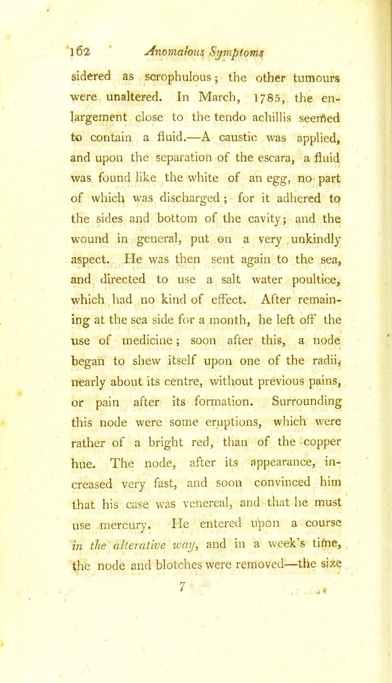 sidered as scrophulous; the other tumours were unaltered. In March, 1785, the en- largement close to the tendo achillis seemed to contain a fluid.—A caustic was applied, and upon the separation of the escara, a fluid was found like the white of an egg, no part of which was discharged ; for it adhered to the sides and bottom of the cavity; and the wound in general, put on a very unkindly aspect. He was then sent again to the sea, and directed to use a salt water poultice, which had no kind of effect. After remain- ing at the sea side for a month, he left off7 the use of medicine; soon after this, a node began to shew itself upon one of the radii,- nearly about its centre, without previous pains, or pain after its formation. Surrounding this node were some eruptions, which were rather of a bright red, than of the copper hue. The node, after its appearance, in- creased very fast, and soon convinced him that his case was venereal, and that he must use mercury. He entered u'pon a course in the alterative way, and in a week’s time, the node and blotches were removed—the size 7