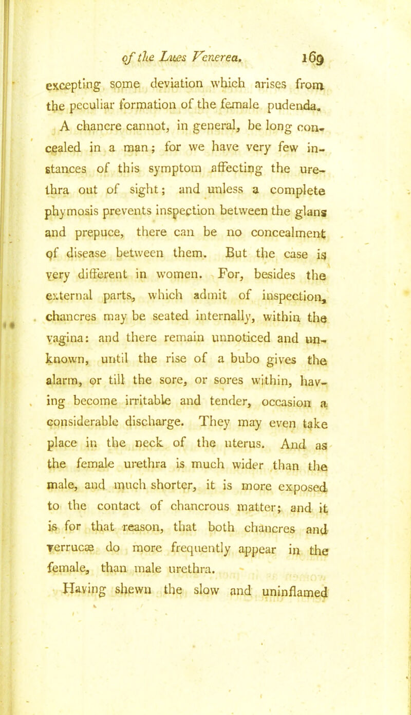 excepting some deviation which arises from the peculiar formation of the female pudenda. A chancre cannot, in general, be long con- cealed in a man; for we have very few in- stances of this symptom affecting the ure- thra out of sight; and unless a complete phymosis prevents inspection between the glans and prepuce, there can be no concealment qf disease between them. But the case is very different in women. For, besides the external parts, which admit of inspection, chancres may be seated internally, within the vagina: and there remain unnoticed and un- known, until the rise of a bubo gives the alarm, or till the sore, or sores within, hav- , ing become irritable and tender, occasion a considerable discharge. They may even take place in the neck of the uterus. And as the female urethra is much wider than the male, and much shorter, it is more exposed to the contact of chancrous matter; and it is for that reason, that both chancres and verrucae do more frequently appear in the female, than male urethra. Having shewn the slow and uninflamed * I ’ *