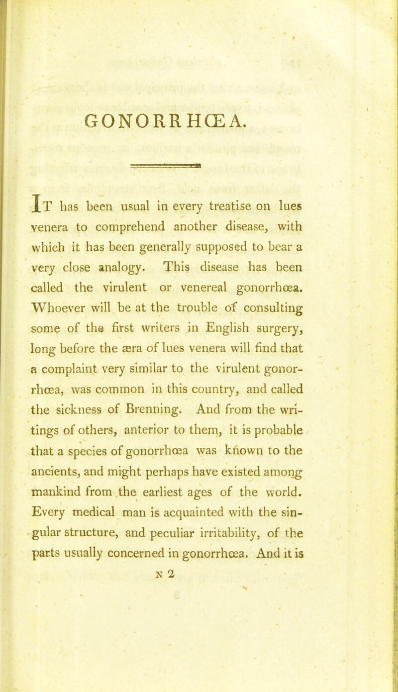 GONORRHCEA. IT has been usual in every treatise on lues venera to comprehend another disease, with which it has been generally supposed to bear a very close analogy. This disease has been called the virulent or venereal gonorrhoea. Whoever will be at the trouble of consulting some of the first writers in English surgery, long before the sera of lues venera will find that a complaint very similar to the virulent gonor- rhoea, was common in this country, and called the sickness of Brenning. And from the wri- tings of others, anterior to them, it is probable that a species of gonorrhoea was known to the ancients, and might perhaps have existed among mankind from the earliest ages of the world. Every medical man is acquainted with the sin- gular structure, and peculiar irritability, of the parts usually concerned in gonorrhoea. And it is