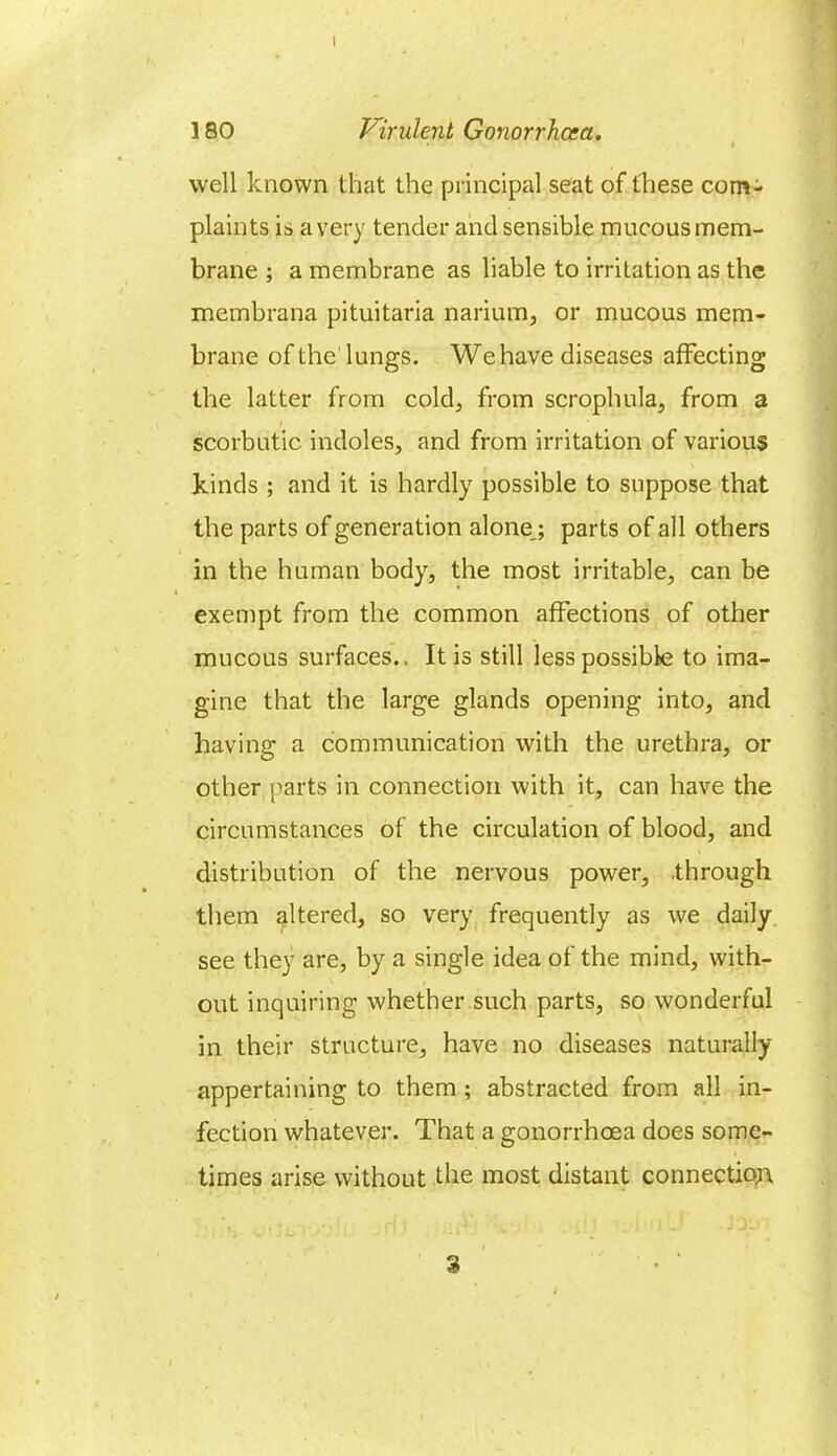 180 Virulent Gonorrhoea. ' « well known that the principal seat of these com- plaints is a very tender and sensible mucous mem- brane ; a membrane as liable to irritation as the membrana pituitaria narium, or mucous mem- brane of the lungs. We have diseases affecting the latter from cold, from scrophula, from a scorbutic indoles, and from irritation of various kinds ; and it is hardly possible to suppose that the parts of generation alone,; parts of all others in the human body, the most irritable, can be exempt from the common affections of other mucous surfaces.. It is still less possible to ima- gine that the large glands opening into, and having a communication with the urethra, or other parts in connection with it, can have the circumstances of the circulation of blood, and distribution of the nervous power, .through them altered, so very frequently as we daily see they are, by a single idea of the mind, with- out inquiring whether such parts, so wonderful in their structure, have no diseases naturally appertaining to them; abstracted from all in- fection whatever. That a gonorrhoea does some- times arise without the most distant connection,