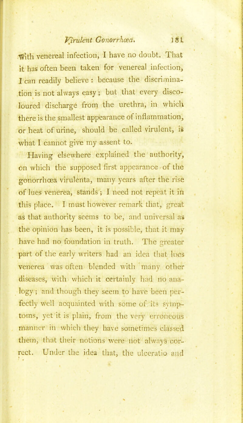 ■With venereal infection, I have no doubt. That it has often been taken for venereal infection, I can readily believe : because the discrimina- tion is not always easy; but that every disco- loured discharge from the urethra, in which there is the smallest appearance of inflammation, or heat of urine, should be called virulent, is what I cannot give my assent to. Having elsewhere explained the authority, on which the supposed first appearance of the gonorrhoea virulenta, many years after the rise of lues venerea, stands ; I need not repeat it in this place. I must however remark that, great as that authority seems to be, and universal as the opinion has been, it is possible, that it may have had no foundation in truth. The Greater part of the early writers had an idea that lues venerea was often blended with many other diseases, with which it certainly had no ana- logy; and though they seem to have been per- fectly well acquainted with some of its symp- toms, yet it is plain, from the very erroneous manner in which they have sometimes classed them, that their notions were not always cor- rect. Under the idea that, the ulceratio and *