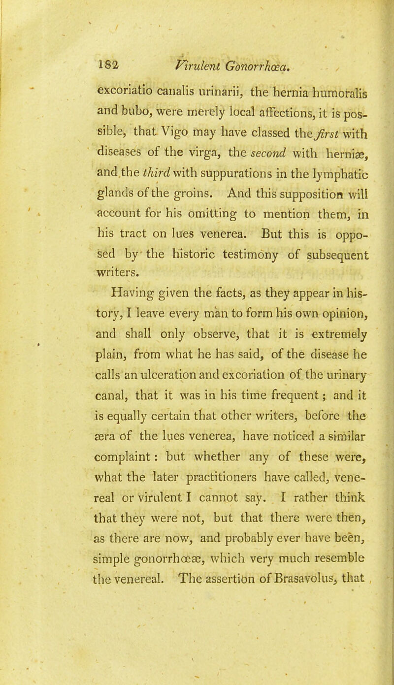 excoriatio canalis urinarii, the hernia humoralis and bubo, were merely local affections, it is pos- sible, that Vigo may have classed the first with diseases of the virga, the second with hernias, and the third with suppurations in the lymphatic glands of the groins. And this supposition will account for his omitting to mention them, in his tract on lues venerea. But this is oppo- sed by the historic testimony of subsequent writers. Having given the facts, as they appear in his- tory, I leave every man to form his own opinion, and shall only observe, that it is extremely plain, from what he has said, of the disease he calls an ulceration and excoriation of the urinary canal, that it was in his time frequent; and it is equally certain that other writers, before the sera of the lues venerea, have noticed a similar complaint: but whether any of these were, what the later practitioners have called, vene- real or virulent I cannot say. I rather think that they were not, but that there were then, as there are now, and probably ever have been, simple gonorrhoea;, which very much resemble the venereal. The assertion of Brasavolus, that