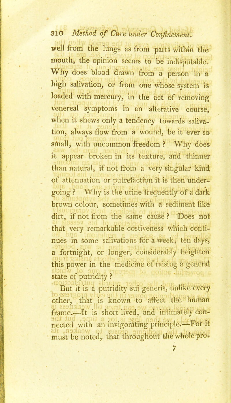 well from the lungs as from parts within the mouth, the opinion seems to be indisputable. Why does blood drawn from a person in a high salivation, or from one whose system is loaded with mercury, in the act of removing venereal symptoms in an alterative course, when it shews only a tendency towards saliva- tion, always flow from a wound, be it ever so small, with uncommon freedom ? Why does it appear broken in its texture, and thinner than natural, if not from a very singular kind of attenuation or putrefaction it is then under- • going ? Why is the urine frequently of a dark brown colour, sometimes with a sediment like dirt, if not from the same cause ? Does not that very remarkable costiveness which conti- nues in some salivations for a week, ten days, a fortnight, or longer, considerably heighten this power in the medicine of raising a general state of putridity ? But it is a putridity sui generis, unlike every other, that is known to affect the human frame..—It is short lived, and intimately con- ani iud .omit u -jo; gj ^q/. n^rit tivi • re.-., n, nected with an invigorating principle.—For it must be noted, that throughout the whole pro* 7