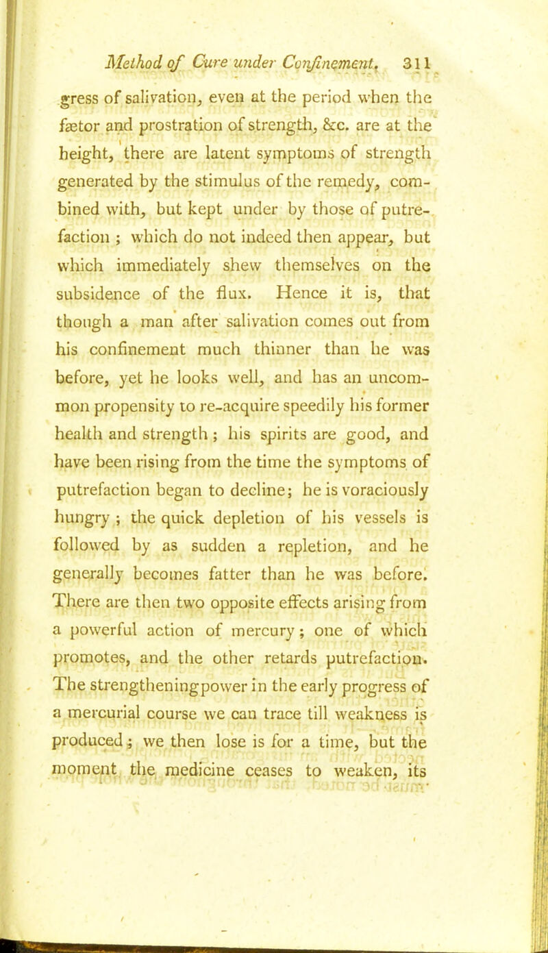 gress of salivation, even at the period when the factor and prostration of strength, &c. are at the height, there are latent symptoms of strength generated by the stimulus of the remedy, com- bined with, but kept under by those of putre- faction ; which do not indeed then appear, but which immediately shew themselves on the subsidence of the flux. Hence it is, that though a man after salivation comes out from his confinement much thinner than he was before, yet he looks well, and has an uncom- moil propensity to re-acquire speedily his former health and strength ; his spirits are good, and have been rising from the time the symptoms of putrefaction began to decline; he is voraciously hungry ; the quick depletion of his vessels is followed by as sudden a repletion, and he generally becomes fatter than he was before. There are then two opposite effects arising from a powerful action of mercury; one of which promotes, and the other retards putrefaction. The strengtheningpower in the early progress of a mercurial course we can trace till weakness is produced; we then lose is for a time, but the moment the medicine ceases to weaken, its 1 d ■l: • -• rr OCI -IcU/CV