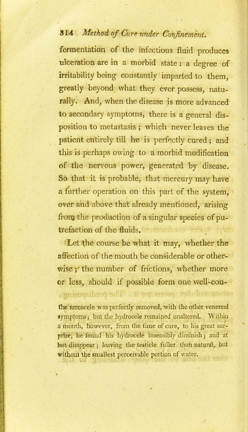 fermentation of the infectious fluid produces ulceration are in a morbid state: a degree of irritability being constantly imparted to them, greatly beyond what they ever possess, natu- rally. And, when the disease is more advanced to secondary symptoms, there is a general dis- position to metastasis ; which never leaves the patient entirely till he is perfectly cured; and this is perhaps owing to a morbid modification of the nervous power, generated by disease. So that it is probable, that mercury may have a further operation on this part of the system, over and above that already mentioned, arising fronj the production of a singular species of pu- trefaction of the fluids. Let the course be what it may, whether the affection of the mouth be considerable or other- wise the number of frictions, whether more or less, should if possible form one well-con- the sarcocele was perfectly removed, with the other venereal symptoms5 but tire hydrocele remained unaltered. Within a month, however, from the time of cure, to his great sur- prise, he found his hydrocele insensibly diminish $ and at last disappear; leaving the testicle fuller than natural, but without the smallest perceivable portion of water.