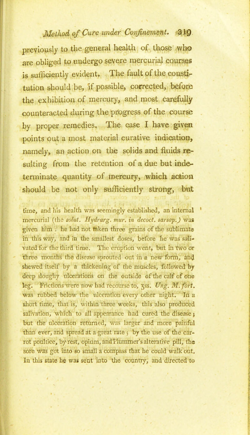 previously to the general health of those who are obliged to undergo severe mercurial courses is sufficiently evident. The fault of the consti- tution should be, if possible, corrected, before the exhibition of mercury, and most carefully counteracted during the progress of the course by proper remedies. The case I have given points out a most material curative indication, namely, an action on the solids and fluids re- sulting from the retention of a due but inde- terminate quantity of mercury, which action should be not only sufficiently strong, but time, and his health was seemingly established, an internal mercurial (the solut. Hydrarg. mur. in decoct, sarsap.) was given him V he had not taken three grains of the sublimate in this way, and in the smallest doses, before he was sali- vated for the-third time. The eruption went, but in two or three months the disease sprouted out in a new form, and shewed itself by a thickening of the muscles, followed by deep sloughy ulcerations on the outside of the calf of one leg. Frictions were now had recourse to, jss. Ung. M. fort. was rubbed below the ulceration every other night. In a short time, that is, within three weeks, this also produced salivation, which to all appearance had cured the disease} but the ulceration returned, was larger and more painful than ever, and spread at a great rate ; by the use of the car- rot poultice, by rest, opium, and Plummer’s alterative pill, the sore was got into so small a compass that he could walk out. In this state he was sent into tire country, and directed to