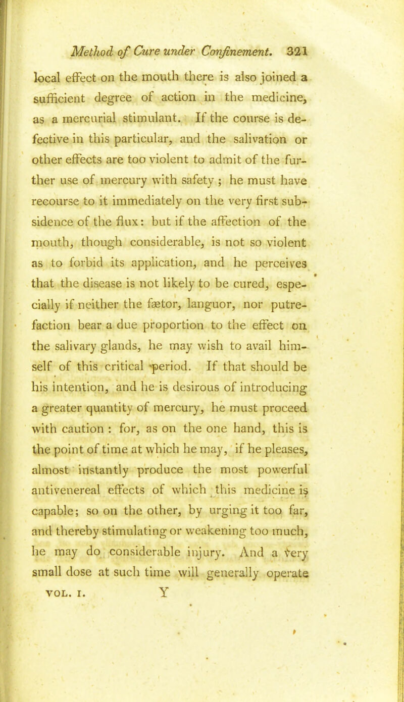 1 Method of Cure under Confinement. 321 local effect on the mouth there is also joined a sufficient degree of action in the medicine, as a mercurial stimulant. If the course is de- fective in this particular, and the salivation or other effects are too violent to admit of the fur- ther use of mercury with safety ; he must have recourse to it immediately on the very first sub- sidence of the flux: but if the affection of the mouth, though considerable, is not so violent as to forbid its application, and he perceives t that the disease is not likely to be cured, espe- cially if neither the faetor, languor, nor putre- faction bear a due proportion to the effect on i ! the salivary glands, he may wish to avail him- self of this critical ^period. If that should be his intention, and he is desirous of introducing a greater quantity of mercury, he must proceed with caution : for, as on the one hand, this is the point of time at which he may, if he pleases, almost instantly produce the most powerful * . I antivenereal effects of which this medicine is ■ capable; soon the other, by urging it too far, and thereby stimulating or weakening too much, he may do considerable injury. And a tery small dose at such time will generally operate VOL. i. Y