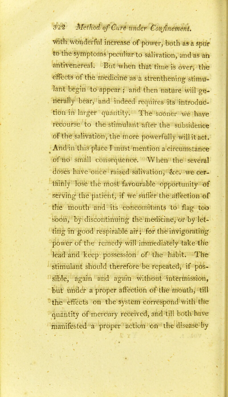 with wonderful increase of power, both as a spur to the symptoms peculiar to salivation, and as an antivenereal. But when that time is over, the effects of the medicine as a strenthening stimu- lant begin to appear ; and then nature will ge- nerally bear, and indeed requires its introduc- tion in larger quantity. The sooner we have recourse to the stimulant after the subsidence of the salivation, the more powerfully will it act. And in this place I must mention a circumstance of no small consequence. When the several doses have once raised salivation, &c. we cer- tainly lose the most favourable opportunity of serving the patient, if we suffer the affection of the mouth and its concomitants to flag too soon, by discontinuing the medicine, or by let- ting in good respirable air; for the invigorating power of the remedy will immediately take the lead and keep possession of the habit. The stimulant should therefore be repeated, if pos- sible, again and again without intermission, but under a proper affection of the mouth, till the effects on the system correspond with the quantity of mercury received, and till both have manifested a proper action on the disease by