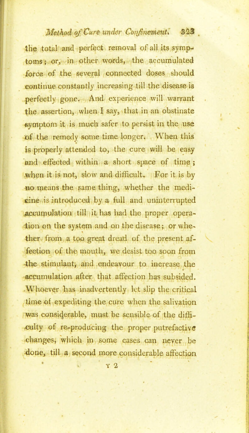 the total and perfect removal of all its symp- toms ; or, in other words, the accumulated force of the several connected doses should continue constantly increasing till the disease is perfectly gone. And experience will warrant the assertion, when I say, that in an obstinate symptom it is much safer to persist in the use of the remedy some time longer. When this is properly attended to, the cure will be easy and effected within a short space of time ; when it is not, slow and difficult. For it is by no means the same thing, whether the medi- cine is introduced by a full and uninterrupted accumulation till it has had the proper opera- tion on the system and on the disease; or vvhe- % ther from a too great dread of the present af- fection of the mouth, we desist too soon from -the stimulant, and endeavour to increase the s » * accumulation after that affection has subsided. 1 *■ ‘ * ' 1 1 /IWI G fr \ •'! cr —J'JTO 1 Whoever has inadvertently let slip the critical time of expediting the cure when the salivation was considerable, must be sensible of the diffi- culty of re-producing the proper putrefactive changes, which in some cases can never be done, till a second more considerable affection