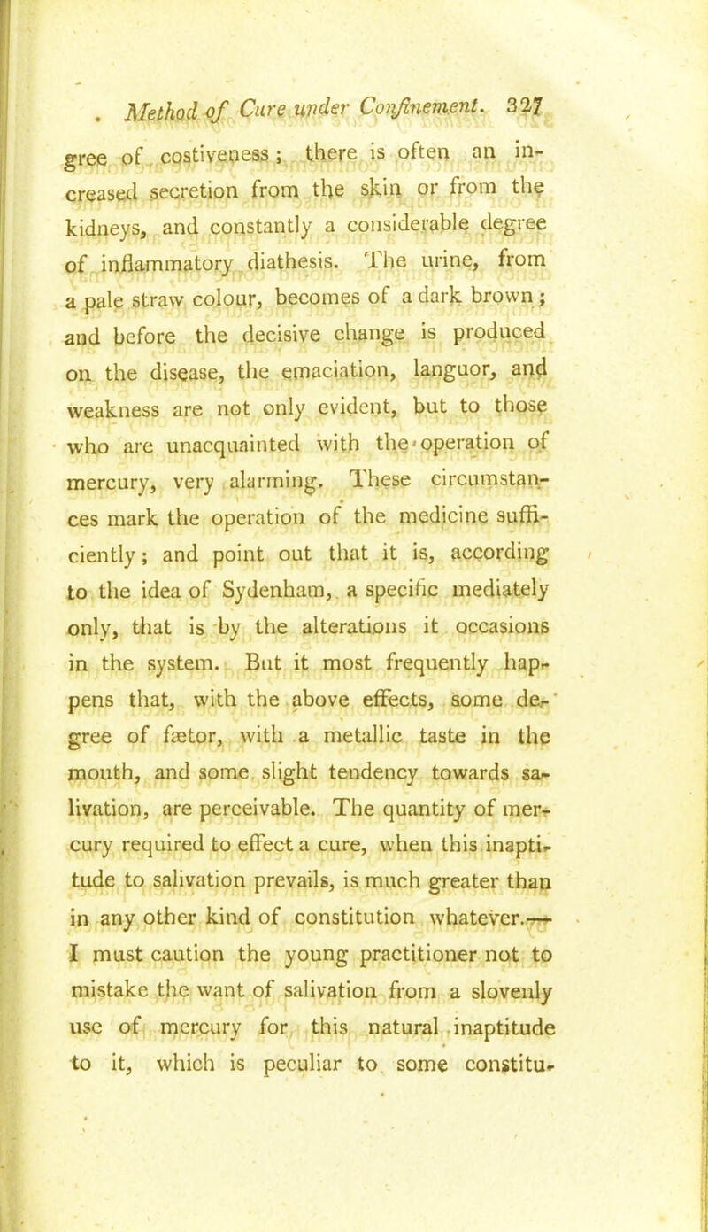 gree of costiveness; there is often an in- creased .secretion from the skin or from the kidneys, and constantly a considerable degree of inflammatory diathesis. The urine, from a pale straw colour, becomes of a dark brown ; and before the decisive change is produced on the disease, the emaciation, languor, and weakness are not only evident, but to those who are unacquainted with the'operation of mercury, very alarming. These circumstan- ces mark the operation of the medicine sufli- ciently; and point out that it is, according to the idea of Sydenham, a specific mediately only, that is by the alterations it occasions in the system. But it most frequently hap- pens that, with the above effects, some de- gree of faetor, with a metallic taste in the mouth, and some slight tendency towards sa- livation, are perceivable. The quantity of mer- cury required to effect a cure, when this inapti- tude to salivation prevails, is much greater than in any other kind of constitution whatever.-— I must caution the young practitioner not to mistake the want of salivation from a slovenly use of mercury for this natural inaptitude to it, which is peculiar to some constitu-