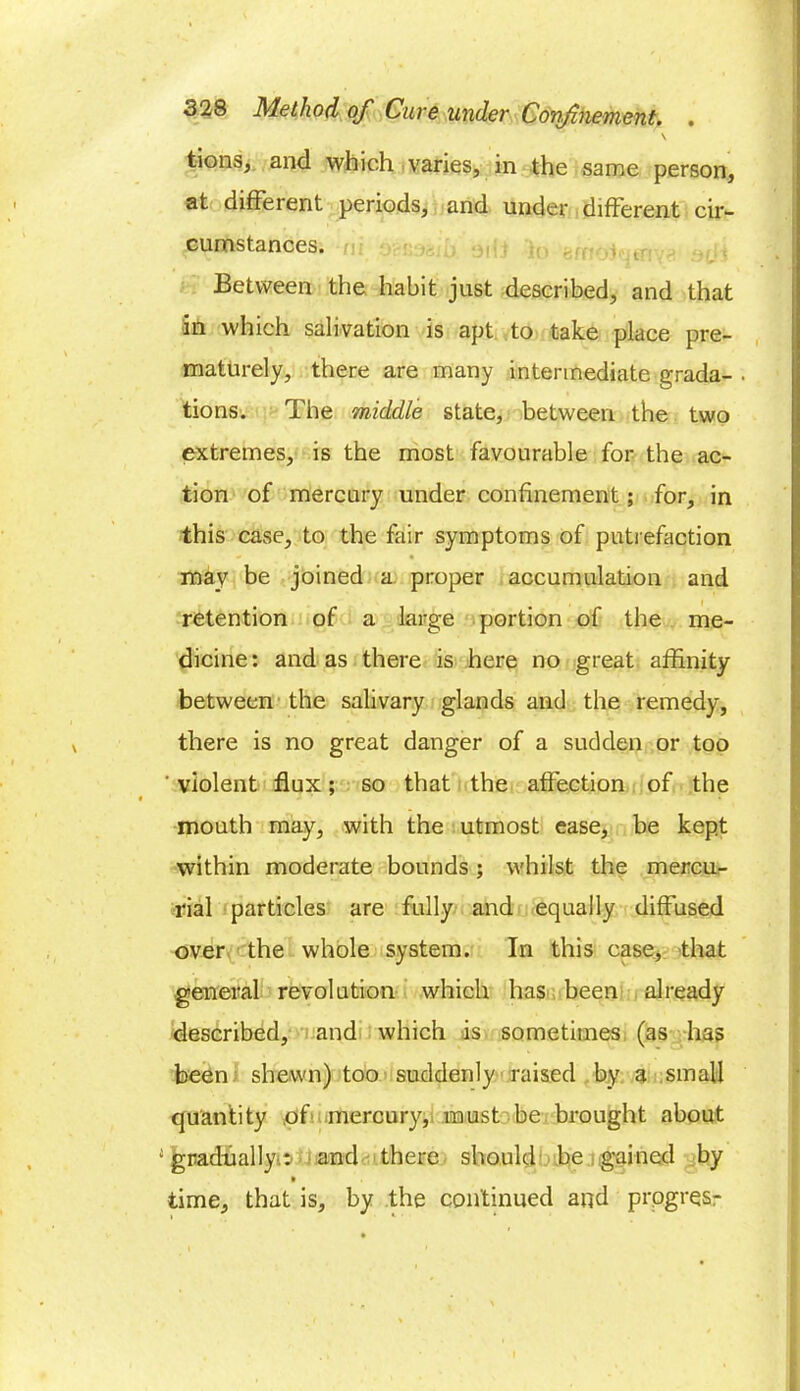 \ t-ionSj and which varies, in the same person, at different periods, and under different cir- cumstances. Between the habit just described, and that in which salivation is apt to take place pre- maturely, there are many intermediate grada- . tions. The middle state, between the two extremes, is the most favourable for the ac- tion of mercury under confinement; for, in this case, to the fair symptoms of putrefaction may be joined a proper accumulation and retention of a large portion of the me- dicine: and as there is here no great affinity between the salivary glands and the remedy, there is no great danger of a sudden or too ' violent flux; so that the affection of the mouth may, with the utmost ease, be kept within moderate bounds; whilst the mercu- rial particles are fully and equally diffused over the whole system. In this case, that general revolution which has been already described, and which is sometimes (as has been shewn) too suddenly raised by a small quantity of mercury, must be brought about ; gradually.^ and there should be gained by time, that is, by the continued and prpgrqsr